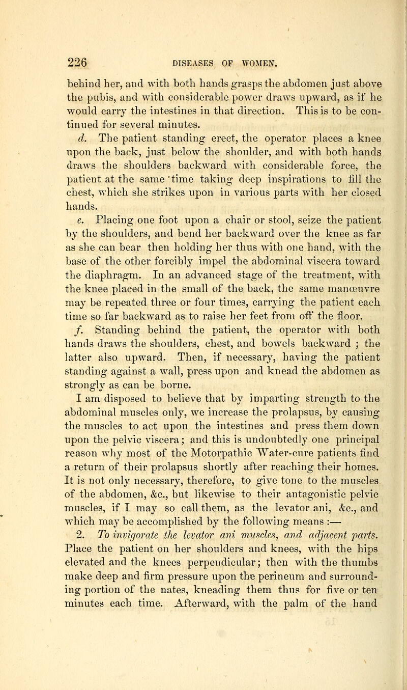 behind her, and with both hands grasps the abdomen just above the pubis, and with considerable power draws upward, as if he would carry the intestines in that direction. This is to be con- tinued for several minutes. d. The patient standing erect, the operator places a knee upon the back, just below the shoulder, and with both hands draws the shoulders backward with considerable force, tho patient at the same 'time taking deep inspirations to fill the chest, which she strikes upon in various parts with her closed hands. e. Placing one foot upon a chair or stool, seize the patient by the shoulders, and bend her backward over the knee as far as she can bear then holding her thus with one hand, with the base of the other forcibly impel the abdominal viscera toward the diaphragm. In an advanced stage of the treatment, with the knee placed in the small of the back, the same manoeuvre may be repeated three or four times, carrying the patient each time so far backward as to raise her feet from ofl the floor. /. Standing behind the patient, the operator with both hands draws the shoulders, chest, and bowels backward ; the latter also upward. Then, if necessary, having the patient standing against a wall, press upon and knead the abdomen as strongly as can be borne. I am disposed to believe that by imparting strength to the abdominal muscles only, we increase the prolapsus, by causing the muscles to act upon the intestines and press them down upon the pelvic viscera; and this is undoubtedly one principal reason Avhy most of the Motorpathic Water-cure patients find a return of their prolapsus shortly after reaching their homes. It is not only necessary, therefore, to give tone to the muscles of the abdomen, &c., but likewise to their antagonistic pelvic muscles, if I may so call them, as the levator ani, &c., and which may be accomplished by the following means :— 2. To invigorate the levator ani muscles, and adjacent 'parts. Place the patient on her shoulders and knees, with the hips elevated and the knees perpendicular; then with the thumbs make deep and firm pressure upon the perineum and surround- ing portion of the nates, kneading them thus for five or ten minutes each time. Afterward, with the palm of the hand