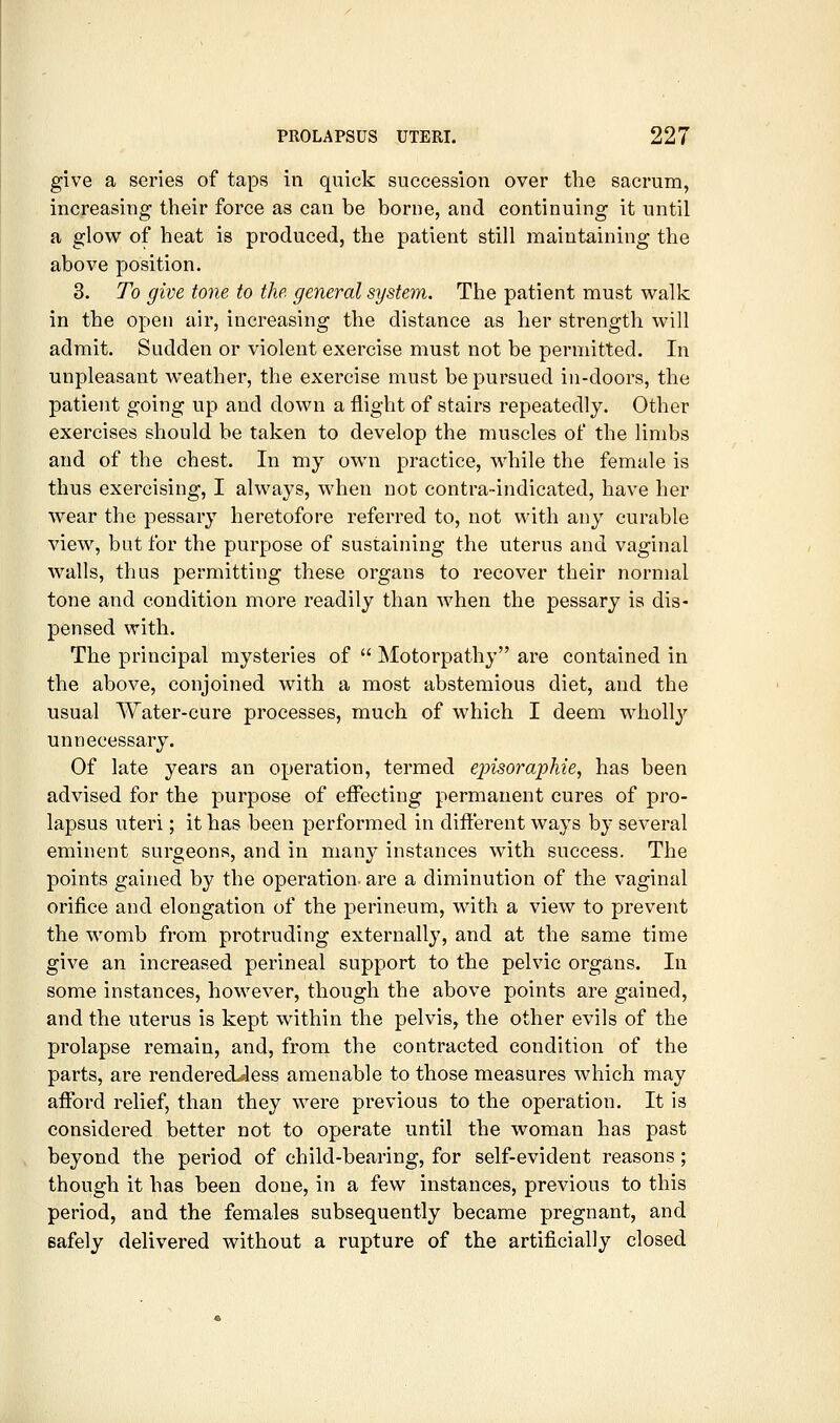 give a series of taps in quick succession over tlie sacrum, increasing their force as can be borne, and continuing it until a glow of heat is produced, the patient still maintaining the above position. 3. To give tone to the general system. The patient must walk in the open air, increasing the distance as her strength will admit. Sudden or violent exercise must not be permitted. In unpleasant weather, the exercise must be pursued in-doors, the patient going up and down a flight of stairs repeatedly. Other exercises should be taken to develop the muscles of the limbs and of the chest. In my own practice, while the female is thus exercising, I always, when not contra-indicated, have her wear the pessary heretofore referred to, not with any curable view, but for the purpose of sustaining the uterus and vaginal walls, thus permitting these organs to recover their normal tone and condition more readily than when the pessary is dis- pensed with. The principal mysteries of Motorpathy are contained in the above, conjoined with a most abstemious diet, and the usual Water-cure processes, much of which I deem wholly unnecessary. Of late years an operation, termed ejnsoi^aphie, has been advised for the purpose of effecting permanent cures of pro- lapsus uteri; it has been performed in different ways by several eminent surgeons, and in many instances with success. The points gained by the operation, are a diminution of the vaginal orifice and elongation of the perineum, with a view to prevent the womb from protruding externally, and at the same time give an increased perineal support to the pelvic organs. In some instances, however, though the above points are gained, and the uterus is kept within the pelvis, the other evils of the prolapse remain, and, from the contracted condition of the parts, are renderedJess amenable to those measures which may afford relief, than they were previous to the operation. It is considered better not to operate until the woman has past beyond the period of child-bearing, for self-evident reasons; though it has been done, in a few instances, previous to this period, and the females subsequently became pregnant, and safely delivered without a rupture of the artificially closed