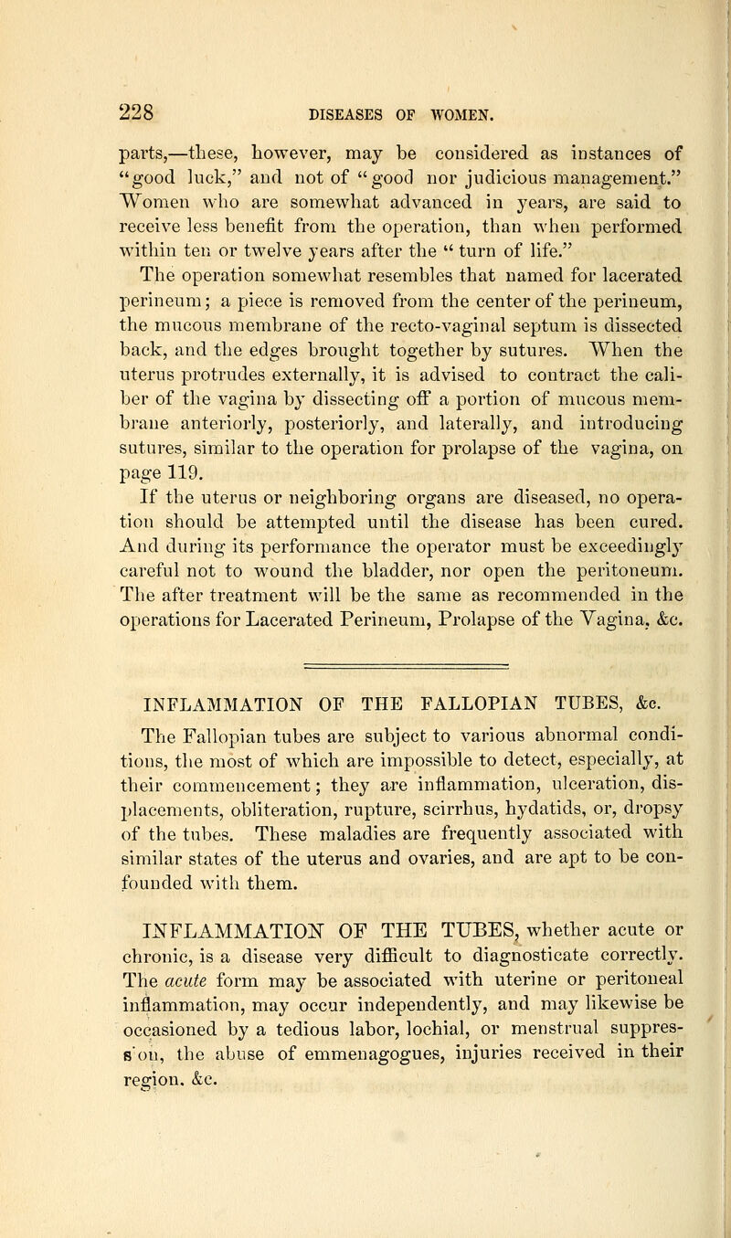 parts,—these, however, may be considered as instances of good luck, and not of good nor judicious management. Women who are somewhat advanced in years, are said to receive less benefit from the operation, than when performed within ten or twelve years after the  turn of life. The operation somewhat resembles that named for lacerated perineum; a piece is removed from the center of the perineum, the mucous membrane of the recto-vaginal septum is dissected back, and the edges brought together by sutures. When the uterus protrudes externally, it is advised to contract the cali- ber of the vagina by dissecting off a portion of mucous mem- brane anteriorly, posteriorly, and laterally, and introducing sutures, similar to the operation for prolapse of the vagina, on page 119. If the uterus or neighboring organs are diseased, no opera- tion should be attempted until the disease has been cured. And during its performance the operator must be exceedingl}^ careful not to wound the bladder, nor open the peritoneum. The after treatment will be the same as recommended in the operations for Lacerated Perineum, Prolapse of the Vagina, &c. INFLAMMATION OF THE FALLOPIAN TUBES, &o. The Fallopian tubes are subject to various abnormal condi- tions, the most of which are impossible to detect, especially, at their commencement; they are inflammation, ulceration, dis- placements, obliteration, rupture, scirrhus, hydatids, or, dropsy of the tubes. These maladies are frequently associated with similar states of the uterus and ovaries, and are apt to be con- founded with them. INFLAMMATION OF THE TUBES, whether acute or chronic, is a disease very difiicult to diagnosticate correctly. The acute form may be associated with uterine or peritoneal inflammation, may occur independently, and may likewise be occasioned by a tedious labor, lochial, or menstrual suppres- s'on, the abuse of emmenagogues, injuries received in their region. &c.