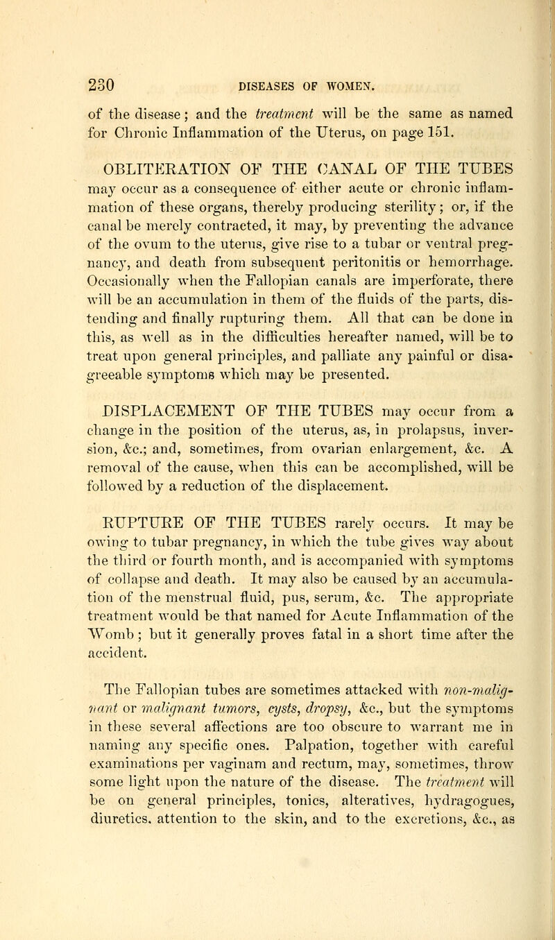 of the disease; and the treatment will be the same as named for Chronic Inflammation of the Uterus, on page 151. OBLITERATIOIT OF THE OAllTAL OF THE TUBES may occur as a consequence of either acute or chronic inflam- mation of these organs, thereby producing sterility; or, if the canal be merely contracted, it may, by preventing the advance of the ovum to the uterus, give rise to a tubar or ventral preg- nancy, and death from subsequent peritonitis or hemorrhage. Occasionally when the Fallopian canals are imperforate, there will be an accumulation in them of the fluids of the parts, dis- tending and finally rupturing them. All that can be done in this, as well as in the difiiculties hereafter named, will be to treat upon general principles, and palliate any painful or disa- greeable symptoms which may be presented. DISPLACEMENT OF THE TUBES may occur from a change in the position of the uterus, as, in prolapsus, inver- sion, &c.; and, sometimes, from ovarian enlargement, &c. A removal of the cause, when this can be accomplished, will be followed by a reduction of the displacement. EUPTURE OF THE TUBES rarely occurs. It may be owing to tubar pregnancy, in which the tube gives way about the third or fourth month, and is accompanied with symptoms of collapse and death. It may also be caused by an accumula- tion of the menstrual fluid, pus, serum, &c. The appropriate treatment would be that named for Acute Inflammation of the Womb ; but it generally proves fatal in a short time after the accident. The Fallopian tubes are sometimes attacked with non-malig' nant or malignant tumors, cysts, dropsy, &c., but the symptoms in these several afliections are too obscure to warrant me in naming any specific ones. Palpation, together with careful examinations per vaginara and rectum, may, sometimes, throw some light npon the nature of the disease. The treatment will be on general principles, tonics, alteratives, hydragogues, diuretics, attention to the skin, and to the excretions, &c., as