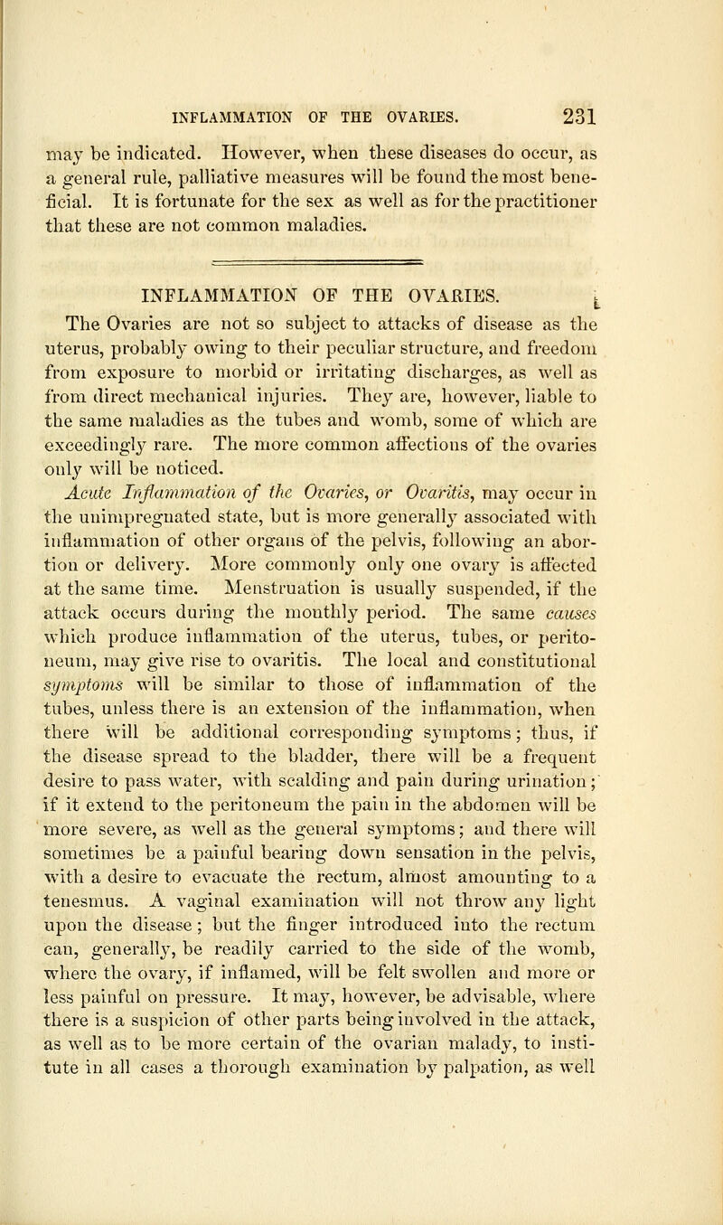 may be indicated. However, when these diseases do occur, as a general rule, palliative measures will be found the most bene- ficial. It is fortunate for the sex as well as for the practitioner that these are not common maladies. INFLAMMATION OF THE OVARIES. \^ The Ovaries are not so subject to attacks of disease as the uterus, probably owing to their peculiar structure, and freedom from exposure to morbid or irritating discharges, as well as from direct mechanical injuries. They are, however, liable to the same maladies as the tubes and womb, some of which are exceedingly rare. The more common aifections of the ovaries only will be noticed. Acute Injiammation of the Ovaries, or Ovaritis, may occur in the unimpreguated state, but is more generally associated with inflammation of other organs of the pelvis, following an abor- tion or delivery. More commonly only one ovarj^ is affected at the same time. Menstruation is usually suspended, if the attack occurs during the monthly period. The same causes which produce inflammation of the uterus, tubes, or perito- neum, may give rise to ovaritis. The local and constitutional symptoms will be similar to those of inflammation of the tubes, unless there is an extension of the inflammation, when there will be additional corresponding symptoms; thus, if the disease spread to the bladder, there will be a frequent desire to pass water, with scalding and pain during urination; if it extend to the peritoneum the pain in the abdomen will be more severe, as well as the general symptoms; and there will sometimes be a painful bearing down sensation in the pelvis, with a desire to evacuate the rectum, alniost amounting to a tenesmus. A vaginal examination will not throw any light upon the disease ; but the finger introduced into the rectum can, generally, be readily carried to the side of the womb, where the ovary, if inflamed, will be felt swollen and more or less painful on pressure. It ma}^ however, be advisable, where there is a suspicion of other parts being involved in the attack, as well as to be more certain of the ovarian malady, to insti- tute in all cases a thorough examination by palpation, as well