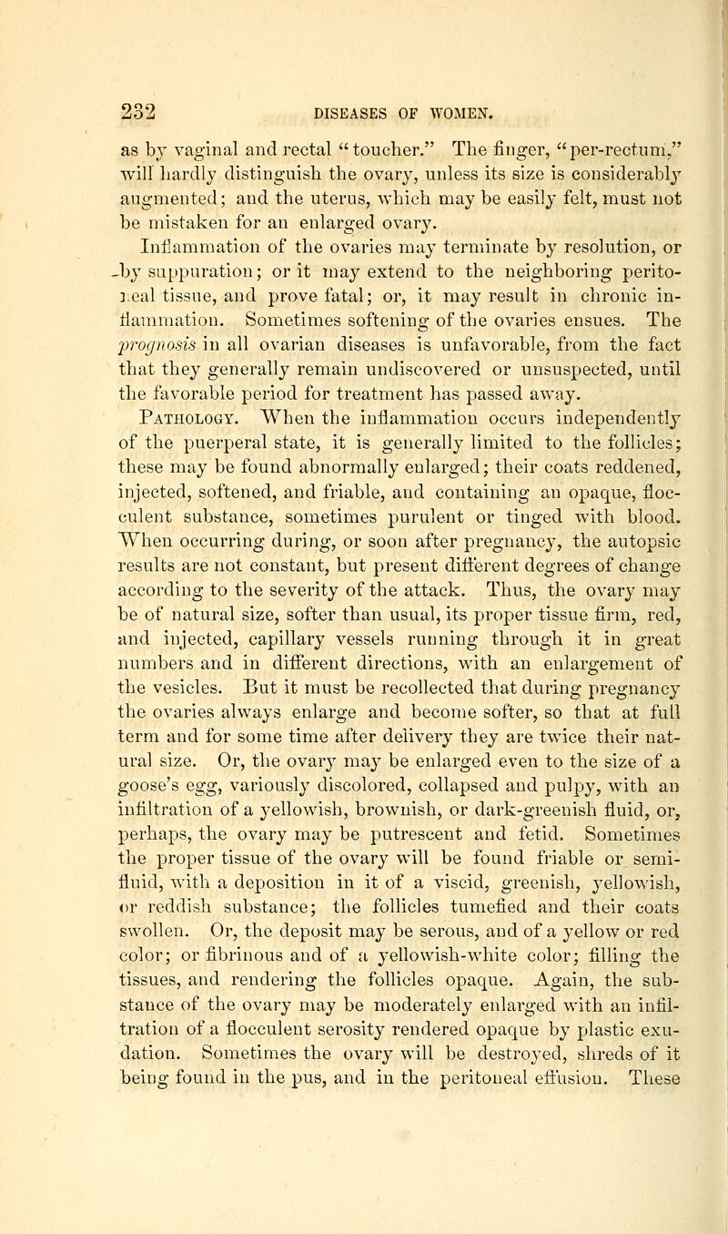 as by vaginal and rectal toucher. The finger, per-rectnni, will hardly distinguish the ovary, unless its size is considerably augmented; and the uterus, which may be easily felt, must not be mistaken for an enlarged ovary. Infiammation of the ovaries may terminate by resolution, or Jjy suppuration; or it may extend to the neighboring perito- ]:eal tissue, and prove fatal; or, it may result in chronic in- iiammation. Sometimes softening of the ovaries ensues. The 2)Tognosis in all ovarian diseases is unfavorable, from the fact that they generally remain undiscovered or unsuspected, until the favorable period for treatment has passed away. Pathology. When the inflammation occurs independently of the puerperal state, it is generally limited to the follicles; these may be found abnormally enlarged; their coats reddened^ injected, softened, and friable, and containing an opaque, floc- culent substance, sometimes purulent or tinged with blood. When occurring during, or soon after pregnancy, the autopsic results are not constant, but present diiierent degrees of change according to the severity of the attack. Thus, the ovary may be of natural size, softer than usual, its proper tissue firm, red, and injected, capillary vessels running through it in great numbers and in different directions, with an enlargement of the vesicles. But it must be recollected that during pregnancy the ovaries always enlarge and become softer, so that at full term and for some time after delivery they are twice their nat- ural size. Or, the ovary may be enlarged even to the size of a goose's Qgg^ variously discolored, collapsed and pulpy, with an infiltration of a yellowish, brownish, or dark-greenish fluid, or, perhaps, the ovary may be putrescent and fetid. Sometimes the proper tissue of the ovary will be found friable or semi- fluid, with a deposition in it of a viscid, greenish, yellowish, or reddish substance; the follicles tumefied and their coats swollen. Or, the deposit may be serous, and of a yellow or red color; or fibrinous and of a yellowish-white color; filling the tissues, and rendering the follicles opaque. Again, the sub- stance of the ovary may be moderately enlarged with an infil- tration of a flocculent serosity rendered opaque by plastic exu- dation. Sometimes the ovary will be destroyed, shreds of it being found in the pus, and in the peritoneal eft'usiou. These