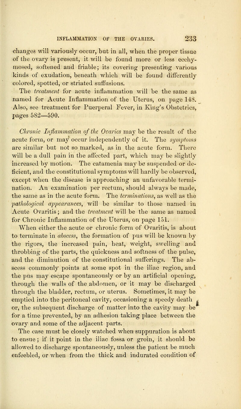 changes will variously occur, but in all, when the proper tissue of the ovary is present, it will be found more or less ecchy- mosecl, softened and friable; its covering presenting various kinds of exudation, beneath which will be found differently colored, spotted, or striated suffusions. The treatment for acute inflammation will be the same as named for Acute Inflammation of the Uterus, on page 148. Also, see treatment for Puerperal Fever, in King's Obstetrics, pages 582—590. Chronic Inflammation of the Ovaries may be the result of the acute form, or may occur independently of it. The symptoms are similar but not so marked, as in the acute form. There will be a dull pain in the affected part, which may be slightly increased by motion. The catamenia may be suspended or de- ficient, and the constitutional symptoms will hardly be observed, except when the disease is approaching an unfavorable termi- nation. An examination per rectum, should alwa3^s be made, the same as in the acute form. The terminations, as \\'ell as the pathological appearances, will be similar to those named in Acute Ovaritis; and the treatment will be the same as named for Chronic Inflammation of the Uterus, on page 151. When either the acute or chronic form of Ovaritis, is about to terminate in abscess, the formation of pus will be known by the rigors, the increased pain, heat, weight, swelling and throbbing of the parts, the quickness and softness of the pulse, and the diminution of the constitutional sufferings. The ab- scess commonly points at some spot in the iliac region, and the pus may escape spontaneously or by an artificial opening, through the walls of the abdomen, or it m.ay be discharged through the bladder, rectum, or uterus. Sometimes, it may be emptied into the peritoneal cavity, occasioning a speedy death | or, the subsequent discharge of matter into the cavity may be for a time prevented, by an adhesion taking place between the ovary and some of the adjacent parts. The case must be closely watched when suppuration is about to ensue; if it point in the iliac fossa or groin, it should be allowed to discharge spontaneously, unless the patient be much enfeebled, or when from the thick and indurated condition of