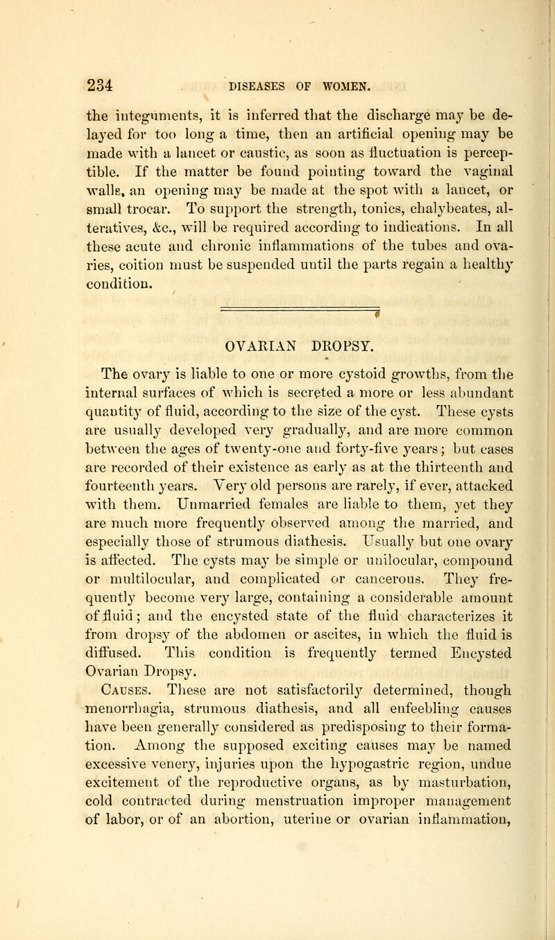 the integuments, it is inferred that the discharge may be de- layed for too long a time, then an artificial opening may be made with a lancet or caustic, as soon as fluctuation is percep- tible. If the matter be found pointing toward the vaginal ■wallE» an opening may be made at the spot with a lancet, or small trocar. To support the strength, tonics, chalybeates, al- teratives, &c., will be required according to indications. In all these acute and chronic inflammations of the tubes and ova- ries, coition must be suspended until the parts regain a healthy condition. OVARIAN DROPSY. The ovary is liable to one or more cystoid growths, from the internal surfaces of which is secreted a more or less abundant quantity of fluid, according to the size of the cyst. These cysts are usually developed very gradually, and are more common between the ages of twenty-one and forty-five years; but cases are recorded of their existence as early as at the thirteenth and fourteenth years. Yery old persons are rarely, if ever, attacked with them. Unmarried females are liable to them, 3'et they are much more frequently observed among the married, and especially those of strumous diathesis. Usually but one ovary is affected. The cysts may be simple or unilocular, compound or multilocular, and complicated or cancerous. They fre- quently become very large, containing a considerable amount of fluid; and the encysted state of the fluid characterizes it from dropsy of the abdomen or ascites, in which the fluid is diffused. This condition is frequently termed Encysted Ovarian Dropsy. Causes. These are not satisfactoril}'- determined, though menorrhagia, strumous diathesis, and all enfeebling causes have been generally considered as predisposing to their forma- tion. Among the supposed exciting causes may be named excessive venery, injuries upon the hypogastric region, undue excitement of the reproductive organs, as by masturbation, cold contracted during menstruation improper management of labor, or of an abortion, uterine or ovarian inflammation,