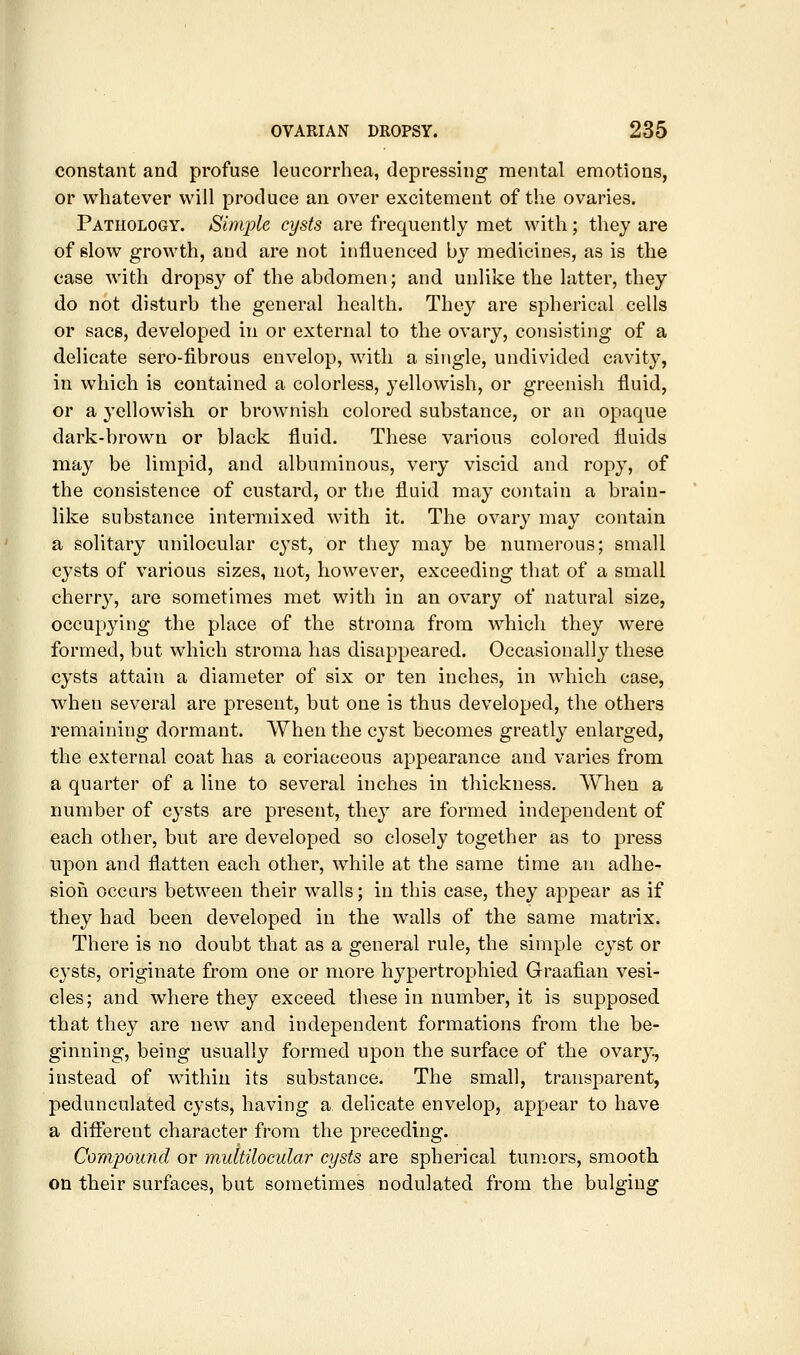 constant and profuse leucorrhea, depressing mental emotions, or whatever will produce an over excitement of the ovaries. Pathology. Simple cysts are frequently met with; they are of slow growth, and are not influenced by medicines, as is the case with dropsy of the ahdomen; and unlike the latter, they do not disturb the general health. They are spherical cells or sacs, developed in or external to the ovary, consisting of a delicate sero-fibrous envelop, with a single, undivided cavity, in which is contained a colorless, yellowish, or greenish fluid, or a yellowish or brownish colored substance, or an opaque dark-brown or black fluid. These various colored fluids may be limpid, and albuminous, very viscid and ropy, of the consistence of custard, or the fluid may contain a brain- like substance intermixed with it. The ovary may contain a solitary unilocular cyst, or they may be numerous; small cysts of various sizes, not, however, exceeding that of a small cherry, are sometimes met with in an ovary of natural size, occupying the place of the stroma from which they were formed, but which stroma has disappeared. Occasionally these cysts attain a diameter of six or ten inches, in which case, when several are present, but one is thus developed, the others remaining dormant. When the cyst becomes greatly enlarged, the external coat has a coriaceous appearance and varies from a quarter of a line to several inches in thickness. When a number of cysts are present, they are formed independent of each other, but are developed so closely together as to press upon and flatten each other, while at the same time an adhe- sion occurs between their walls; in this case, they appear as if they had been developed in the walls of the same matrix. There is no doubt that as a general rule, the simple cyst or C3^sts, originate from one or more hypertrophied Graafian vesi- cles; and where they exceed these in number, it is supposed that they are new and independent formations from the be- ginning, being usually formed upon the surface of the ovary, instead of within its substance. The small, transparent, pedunculated cysts, having a, delicate envelop, appear to have a different character from the preceding. Compound or multilocular cysts are spherical tumors, smooth on their surfaces, but sometimes nodulated from the bulging
