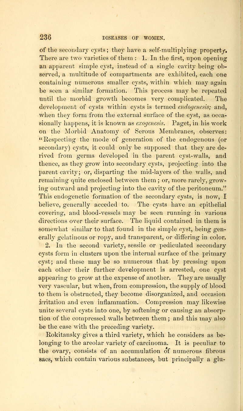 of the secondary cysts; the}^ have a self-multiplying propert/. There are two varieties of them : 1. In the first, upon opening an apparent simple cyst, instead of a single cavity being ob- served, a multitude of compartments are exhibited, each one containing numerous smaller cj'sts, within which may again be seen a similar formation. This process may be repeated until the morbid growth becomes very complicated. The development of cysts within cysts is termed endogenesis; and, when they form from the external surface of the cyst, as occa- sionally happens, it is known as exogenesis. Paget, in his work on the Morbid Anatomy of Serous Membranes, observes: Respecting the mode of generation of the endogenous (or secondary) cysts, it could only be supposed that they are de- rived from germs developed in the parent cyst-walls, and thence, as they grow into secondary cysts, projecting into the parent cavity; or, disparting the mid-layers of the walls, and remaining quite enclosed between them; or, more rarely, grow- ing outward and projecting into the cavity of the peritoneum. This endogenetic formation of the secondary cysts, is now, I believe, generally acceded to. The cysts have an epithelial covering, and blood-vessels may be seen running in various directions over their surface. The liquid contained in them is somewhat similar to that found in the simple cyst, being gen- erally gelatinous or ropy, and transparent, or difiering in color. 2. In the second variety, sessile or pediculated secondary cysts form in clusters upon the internal surface of the primary cyst; and these may be so numerous that by pressing upon each other their further development is arrested, one cyst appearing to grow at the expense of another. They are usually very vascular, but when, from compression, the supply of blood to them is obstructed, they become disorganized, and occasion irritation and even inflammation. Compression may likewise unite several cysts into one, by softening or causing an absorp- tion of the compressed walls between them ; and this may also be the case with the preceding variety. Rokitansky gives a third variety, which he considers as be- longing to the areolar variety of carcinoma. It is peculiar to the ovary, consists of an accumulation of numerous fibrous sacs, which contain various substances, but principally a glu-