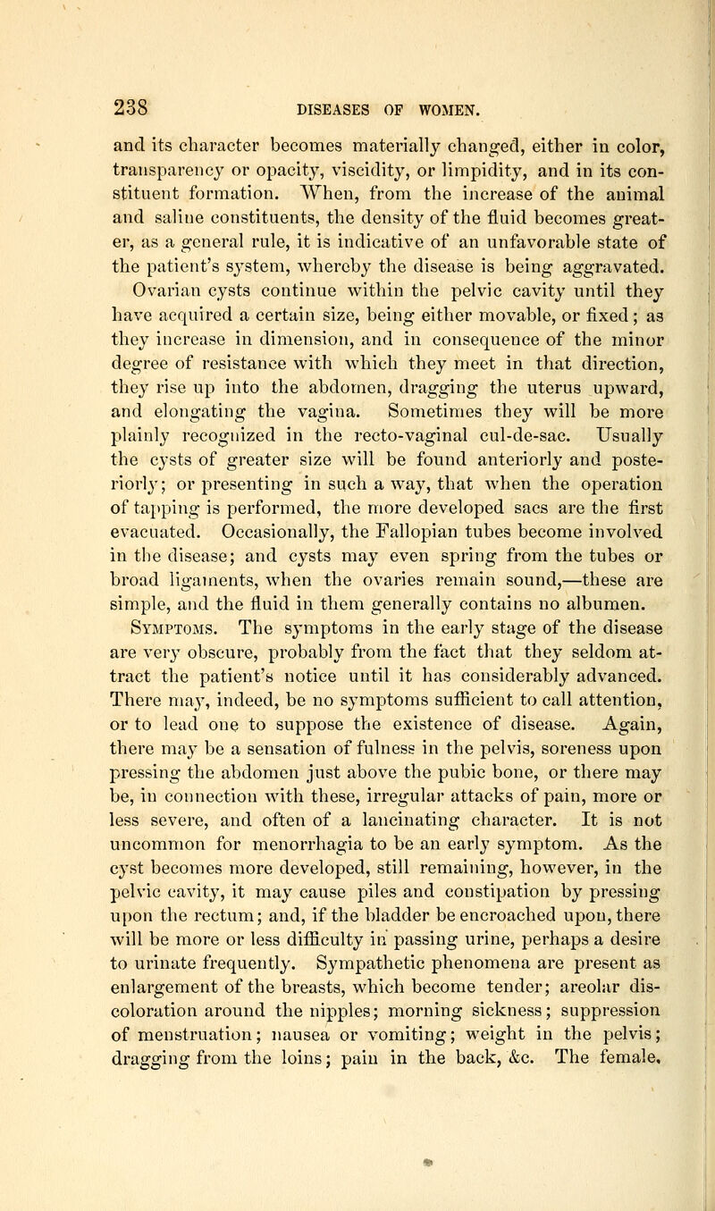 and its character becomes materially changed, either in color, transparency or opacity, viscidity, or limpidity, and in its con- stituent formation. When, from the increase of the animal and saline constituents, the density of the fluid becomes great- er, as a general rule, it is indicative of an unfavorable state of the patient's system, whereby the disease is being aggravated. Ovarian cysts continue within the pelvic cavity until they have acquired a certain size, being either movable, or fixed; as they increase in dimension, and in consequence of the minor degree of resistance with which they meet in that direction, they rise up into the abdomen, dragging the uterus upward, and elongating the vagina. Sometimes they will be more plainly recognized in the recto-vaginal cul-de-sac. Usually the cysts of greater size will be found anteriorly and poste- riori}'; or presenting in such a way, that when the operation of tapping is performed, the more developed sacs are the first evacuated. Occasionally, the Fallopian tubes become involved in the disease; and cysts may even spring from the tubes or broad ligaments, when the ovaries remain sound,—these are simple, and the fluid in them generally contains no albumen. Symptoms. The symptoms in the early stage of the disease are very obscure, probably from the fact that they seldom at- tract the patient's notice until it has considerably advanced. There may, indeed, be no symptoms sufiicient to call attention, or to lead one to suppose the existence of disease. Again, there may be a sensation of fulness in the pelvis, soreness upon pressing the abdomen just above the pubic bone, or there may be, in connection with these, irregular attacks of pain, more or less severe, and often of a lancinating character. It is not uncommon for menorrhagia to be an early symptom. As the cyst becomes more developed, still remaining, however, in the pelvic cavity, it may cause piles and constipation by pressing upon the rectum; and, if the bladder be encroached upon, there will be more or less difficulty in passing urine, perhaps a desire to urinate frequently. Sympathetic phenomena are present as enlargement of the breasts, which become tender; areolar dis- coloration around the nipples; morning sickness; suppression of menstruation; nausea or vomiting; weight in the pelvis; dragging from the loins; pain in the back, &c. The female.