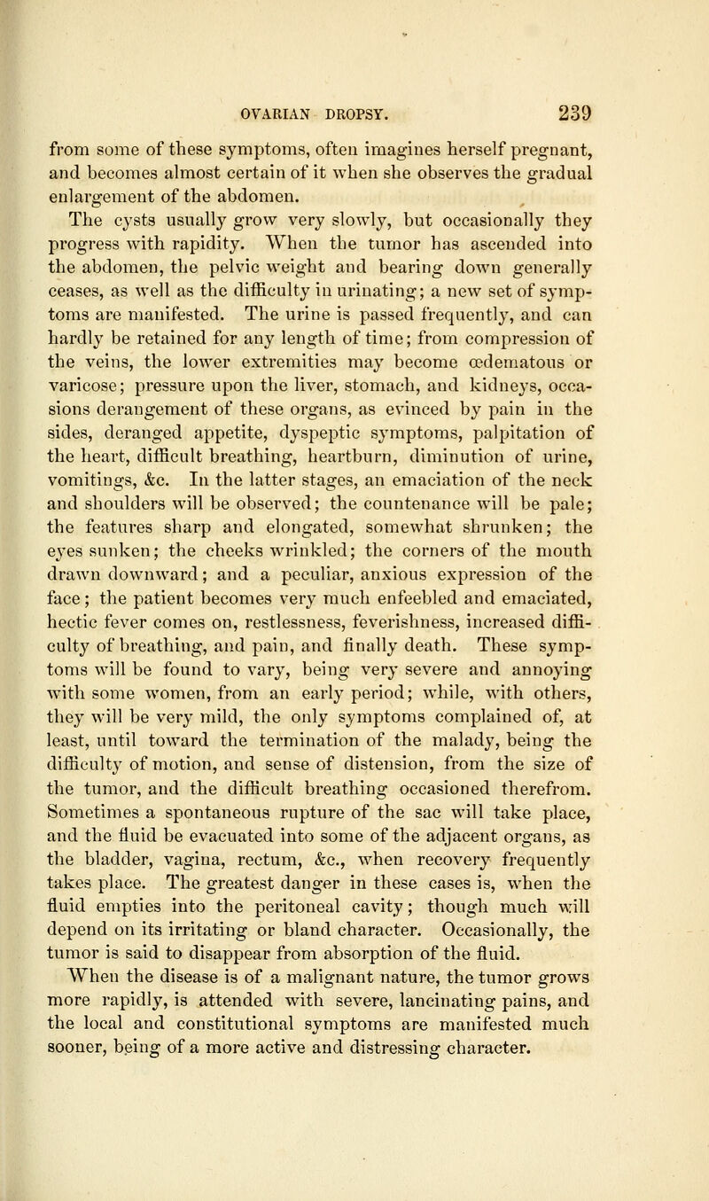 from some of these symptoms, often imagines herself pregnant, and becomes almost certain of it when she observes the gradual enlargement of the abdomen. The cysts usually grow very slowly, but occasionally they progress with rapidity. When the tumor has ascended into the abdomen, the pelvic weight and bearing down generally ceases, as well as the difficulty in urinating; a new set of symp- toms are manifested. The urine is passed frequently, and can hardly be retained for any length of time; from compression of the veins, the lower extremities may become cedematous or varicose; pressure upon the liver, stomach, and kidneys, occa- sions derangement of these organs, as evinced by pain in the sides, deranged appetite, dyspeptic symptoms, palpitation of the heart, difficult breathing, heartburn, diminution of urine, vomitings, &c. In the latter stages, an emaciation of the neck and shoulders will be observed; the countenance will be pale; the features sharp and elongated, somewhat shrunken; the ej'es sunken; the cheeks wrinkled; the corners of the mouth drawn downward; and a peculiar, anxious expression of the face; the patient becomes very much enfeebled and emaciated, hectic fever comes on, restlessness, feverisliness, increased diffi- culty of breathing, and pain, and finally death. These symp- toms will be found to vary, being very severe and annoying with some women, from an early period; while, with others, they will be very mild, the only symptoms complained of, at least, until toward the termination of the malady, being the difficulty of motion, and sense of distension, from the size of the tumor, and the difficult breathing occasioned therefrom. Sometimes a spontaneous rupture of the sac will take place, and the Huid be evacuated into some of the adjacent organs, as the bladder, vagina, rectum, &c., when recovery frequently takes place. The greatest danger in these cases is, when the fluid empties into the peritoneal cavity; though much will depend on its irritating or bland character. Occasionally, the tumor is said to disappear from absorption of the fluid. When the disease is of a malignant nature, the tumor grows more rapidly, is attended with severe, lancinating pains, and the local and constitutional symptoms are manifested much sooner, b.eing of a more active and distressing character.
