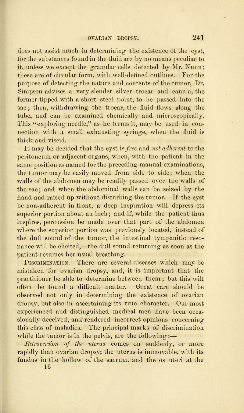 does not assist much iu determining tlie existence of the cyst, for the substances found in the fluid are by no means pecuHar to it, unless we except the granular cells detected by Mr. i^unn; these are of circular form, with well-defined outlines. For the purpose of detecting the nature and contents of the tumor, Dr. Simpson advises a very slender silver trocar and canula, the former tipped with a short steel point, to be passed into the sac; then, withdrawing the trocar, the fluid flows along the tube, and can be examined chemically and microscopically. This exploring needle, as he terms it, may be used in con- nection with a small exhausting syringe, when the fluid is thick and viscid. It may be decided that the cyst is free and not adherent to the peritoneum or adjacent organs, when, with the patient in the same position as named for the preceding manual examinations, the tumor may be easily moved from side to side; when the walls of the abdomen may be readily passed over the walls of the sac; and when the abdominal walls can be seized by the hand and raised up without disturbing the tumor. If the cyst be non-adherent iu front, a deep inspiration will depress its superior portion about an inch; and if, while the patient thus inspires, percussion be made over that part of the abdomen where the superior portion was previously located, instead of the dull sound of the tumor, the intestinal tympanitic reso- nance will be elicited,—the dull sound returning as soon as the patient resumes her usual breathing. Discrimination. There are several diseases which may be mistaken for ovarian dropsy, and, it is important that the practitioner be able to determine between them ; but this will often be found a difficult matter. Great care should be observed not only in determining the existence of ovarian dropsy, but also in ascertaining its true character. Our most experienced and distinguished medical men have been occa- sionally deceived, and rendered incorrect opinions concerning this class of maladies. The principal marks of discrimination while the tumor is in the pelvis, are the following:— Retroversion of the uterus comes on suddenly-, or more rapidly than ovarian dropsy; the uterus is immovable, with its fundus in the hollow of the sacrum, and the os uteri at the 16