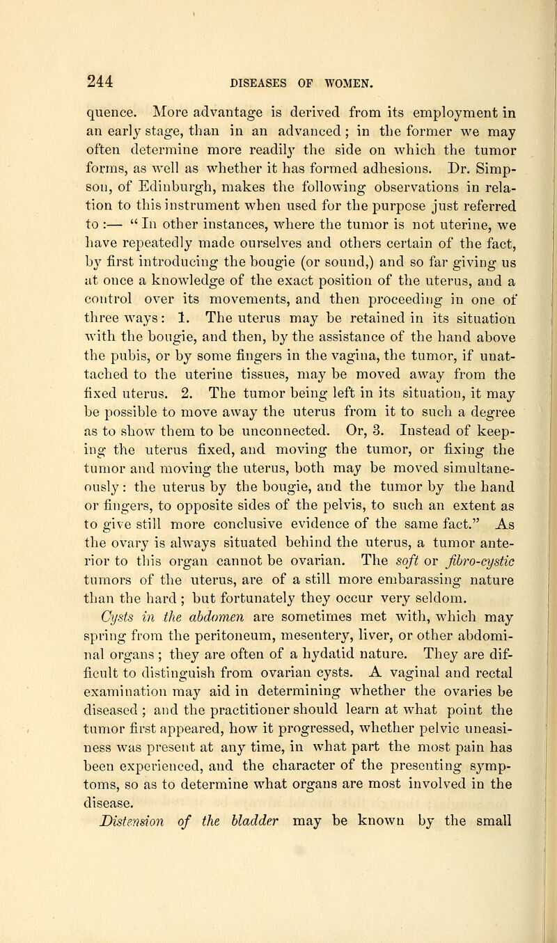 quenee. More advantage is derived from its employment in an early stage, than in an advanced ; in the former we may often determine more readily the side on which the tumor forms, as well as whether it has formed adhesions. Dr. Simp- son, of Edinburgh, makes the following observations in rela- tion to this instrument when used for the purpose just referred to :—  In other instances, where the tumor is not uterine, we liave repeatedly made ourselves and others certain of the fact, by first introducing the bougie (or sound,) and so far giving us at once a knowledge of the exact position of the uterus, and a control over its movements, and then proceeding in one of three ways: 1. The uterus may be retained in its situation with the bougie, and then, by the assistance of the hand above the pubis, or by some fingers in the vagina, the tumor, if unat- tached to the uterine tissues, may be moved away from the fixed uterus. 2. The tumor being left in its situation, it may be possible to move away the uterus from it to such a degree as to show them to be unconnected. Or, 3. Instead of keep- ing the uterus fixed, and moving the tumor, or fixing the tumor and moving the uterus, both may be moved simultane- ously : the uterus by the bougie, and the tumor by the hand or fingers, to opposite sides of the pelvis, to such an extent as to give still more conclusive evidence of the same fact. As the ovary is always situated behind the uterus, a tumor ante- rior to this organ cannot be ovarian. The soft or fibro-cystic tumors of the uterus, are of a still more embarassing nature than the hard ; but fortunately they occur very seldom. Cysts in the abdomen are sometimes met with, which may spring from the peritoneum, mesentery, liver, or other abdomi- nal organs ; they are often of a hydatid nature. They are dif- ficult to distinguish from ovarian cysts. A vaginal and rectal examination may aid in determining whether the ovaries be diseased ; and the practitioner should learn at what point the tumor first appeared, how it progressed, whether pelvic uneasi- ness was present at any time, in what part the most pain has been experienced, and the character of the presenting symp- toms, so as to determine what organs are most involved in the disease. Distension of the bladder may be known by the small