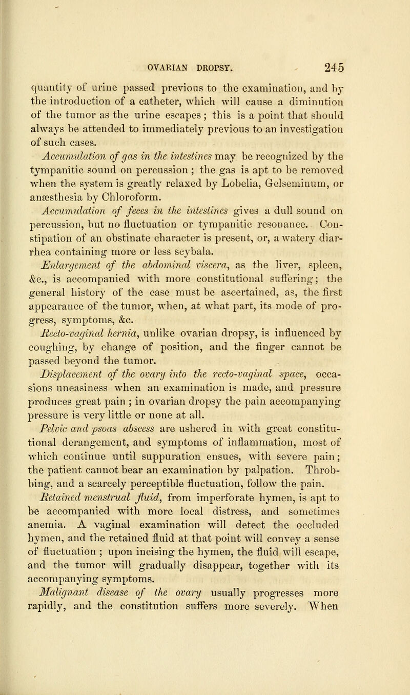 quantity of urine passed previous to the examination, and by the introduction of a catheter, which will cause a diminution of the tumor as the urine escapes ; this is a point that should always be attended to immediately previous to an investigation of such cases. Accumulation of gas in the intestines may be recognized by the tympanitic sound on percussion ; the gas is apt to be removed when the system is greatly relaxed by Lobelia, Gelseminum, or anaesthesia by Chloroform. Accumulation of feces in the intestines gives a dull sound on percussion, but no fluctuation or tympanitic resonance. Con- stipation of an obstinate character is present, or, a watery diar- rhea containing more or less scybala. Enlargement of the abdominal viscera, as the liver, spleen, &c., is accompanied with more constitutional sufl'ering; the general history of the case must be ascertained, as, the first appearance of the tumor, when, at what part, its mode of pro- gress, symptoms, &c. Recto-vaginal hernia, unlike ovarian dropsy, is influenced by coughing, by change of position, and the finger cannot be passed beyond the tumor. Displacement of the ovary into the recto-vaginal space, occa- sions uneasiness when an examination is made, and pressure produces great pain ; in ovarian dropsy the pain accompanying pressure is very little or none at all. Felvic and psoas abscess are ushered in with great constitu- tional derangement, and symptoms of inflammation, most of which continue until suppuration ensues, with severe pain; the patient cannot bear an examination by palpation. Throb- bing, and a scarcely perceptible fluctuation, follow the pain. Hetained menstrual fluid, from imperforate hymen, is apt to be accompanied with more local distress, and sometimes anemia. A vaginal examination will detect the occluded hymen, and the retained fluid at that point will convey a sense of fluctuation ; upon incising the hymen, the fluid will escape, and the tumor will gradually disappear, together with its accompanying symptoms. Malignant disease of the ovary usually progresses more rapidly, and the constitution sufifers more severely. When