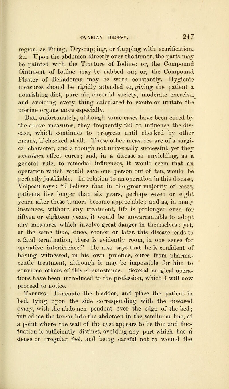 I region, as Firing, Dry-cupping, or Capping with scarification, &c. Upon the abdomen directly over the tumor, the parts may be painted with the Tincture of Iodine; or, the Compound Ointment of Iodine may be rubbed on; or, the Compound Plaster of Belladonna may be worn constantly. Hygienic measures should be rigidly attended to, giving the patient a nourishing diet, pure air, cheerful society, moderate exercise, and avoiding every thing calculated to excite or irritate the uterine organs more especially. But, unfortunately, although some cases have been cured by the above measures, they frequently fail to influence the dis- ease, which continues to progress until checked by other means, if checked at all. These other measures are of a surgi- cal character, and although not universally successful, yet they sometimes, effect cures; and, in a disease so unyielding, as a general rule, to remedial influences, it would seem that an operation which would save one person out of ten, would be perfectly justifiable. In relation to an operation in this disease, Velpeau says :  I believe that in the great majority of cases, patients live longer than six years, perhaps seven or eight years, after these tumors become appreciable; and as, in many instances, without any treatment, life is prolonged even for fifteen or eighteen years, it would be unwarrantable to adopt any measures which involve great danger in themselves; yet, at the same time, since, sooner or later, this disease leads to a fatal termination, there is evidently room, in one sense for operative interference. He also says that he is confident of having witnessed, in his own practice, cures from pharma- ceutic treatment, although it may be impossible for him to convince others of this circumstance. Several surgical opera- tions have been introduced to the profession, which I will now proceed to notice. Tapping. Evacuate the bladder, and place the patient in bed, lying upon the side corresponding with the diseased ovary, with the abdomen pendent over the edge of the bed; introduce the trocar into the abdomen in the semilunar line, at a point where the wall of the cyst appears to be thin and fluc- tuation is sufi3.ciently distinct, avoiding any part which has a dense or irregular feel, and being careful not to wound the