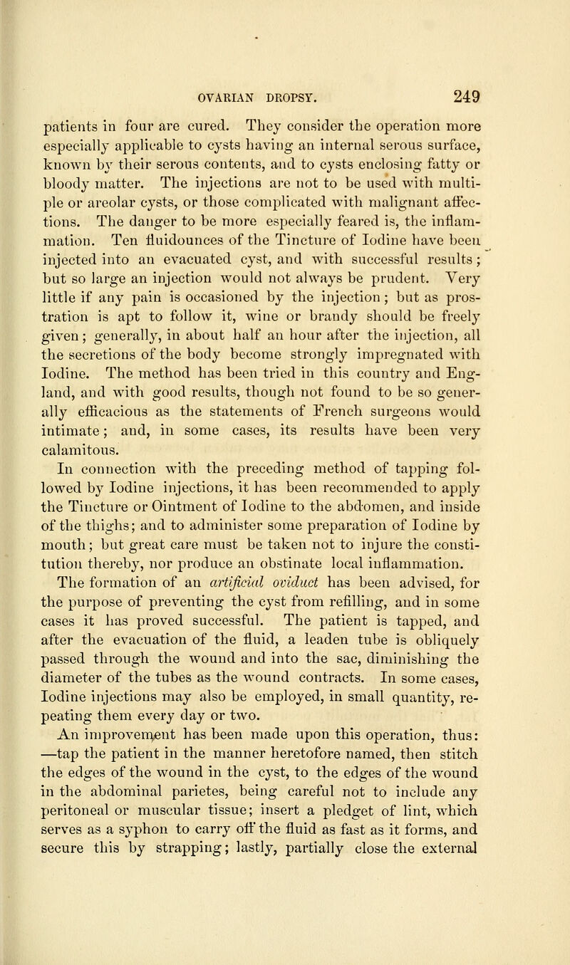 patients in four are cured. They consider the operation more especially applicable to cysts having an internal serous surface, known by their serous contents, and to cysts enclosing fatty or bloody matter. The injections are not to be used with multi- ple or areolar cysts, or those complicated with malignant affec- tions. The danger to be more especially feared is, the inflam- mation. Ten fluidounces of the Tincture of Iodine have been injected into an evacuated cyst, and with successful results; but so large an injection would not always be prudent. Very little if any pain is occasioned by the injection; but as pros- tration is apt to follow it, wine or brandy should be freely given; generally, in about half an hour after the injection, all the secretions of the body become strongly impregnated with Iodine. The method has been tried in this country and Eng- land, and with good results, though not found to be so gener- ally efficacious as the statements of French surgeons would intimate; and, in some cases, its results have been very calamitous. In connection with the preceding method of tapping fol- lowed by Iodine injections, it has been recommended to apply the Tincture or Ointment of Iodine to the abdomen, and inside of the thighs; and to administer some preparation of Iodine by mouth; but great care must be taken not to injure the consti- tution thereby, nor produce an obstinate local inflammation. The formation of an artificial oviduct has been advised, for the purpose of preventing the cyst from refilling, and in some cases it has proved successful. The patient is tapped, and after the evacuation of the fluid, a leaden tube is obliquely passed through the wound and into the sac, diminishing the diameter of the tubes as the wound contracts. In some cases. Iodine injections may also be employed, in small quantity, re- peating them every day or two. An improvem,fint has been made upon this operation, thus: —tap the patient in the manner heretofore named, then stitch the edges of the wound in the cyst, to the edges of the wound in the abdominal parietes, being careful not to include any peritoneal or muscular tissue; insert a pledget of lint, which serves as a syphon to carry off the fluid as fast as it forms, and secure this by strapping; lastly, partially close the external