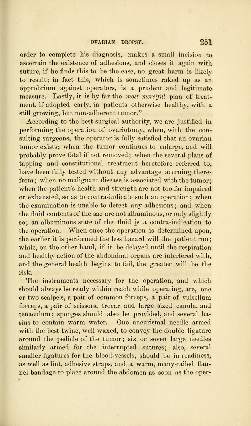 order to complete his diagnosis, makes a small incision to ascertain the existence of adhesions, and closes it again with suture, if he finds this to be the case, no great harm is likely to result; in fact this, which is sometimes raked up as an opprobrium against operators, is a prudent and legitimate measure. Lastly, it is by far the most merciful plan of treat- ment, if adopted early, in patients otherwise healthy, with a still growing, but non-adherent tumor. According to the best surgical authority, we are justified in performing the operation of ovariotomy, when, with the con- sulting surgeons, the operator is fully satisfied that an ovariau tumor exists; when the tumor continues to enlarge, and will probably prove fatal if not removed; when the several plans of tapping and constitutional treatment heretofore referred to, have been fully tested without any advantage accruing there- from; when no malignant disease is associated with the tumor; when the patient's health and strength are not too far impaired or exhausted, so as to contra-indicate such an operation; when the examination is unable to detect any adhesions; and when the fluid contents of the sac are not albuminous, or only slightly so; an albuminous state of the fluid is a contra-indication to the operation. When once the operation is determined upon, the earlier it is performed the less hazard will the patient run; while, on the other hand, if it be delayed until the respiration and healthy action of the abdominal organs are interfered with, and the general health begins to fail, the greater will be the risk. The instruments necessary for the operation, and which should always be ready within reach while operating, are, one or two scalpels, a pair of common forceps, a pair of vulsellum forceps, a pair of scissors, trocar and large sized canula, and tenaculum; sponges should also be provided, and several ba- sins to contain warm water. One aneurismal needle armed with the best twine, well waxed, to convey the double ligature around the pedicle of the tumor; six or seven large needles similarly armed for the interrupted sutures; also, several smaller ligatures for the blood-vessels, should be in readiness, as well as lint, adhesive straps, and a warm, many-tailed flan- nel bandage to place around the abdomen as soon as the oper-