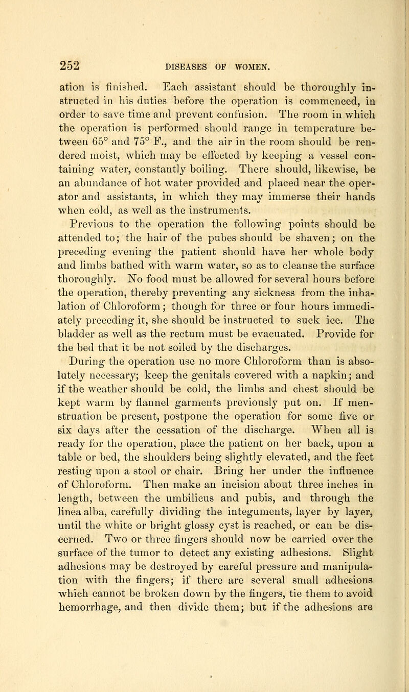 ation is finished. Each assistant should be thoroughly in- structed in his duties before the operation is commenced, in order to save time and prevent confusion. The room in which the operation is performed should range in temperature be- tween 65° and 75° P., and the air in the room should be ren- dered moist, which may be effected by keeping a vessel con- taining water, constantly boiling. There should, likewise, be an abundance of hot water provided and placed near the oper- ator and assistants, in which they may immerse their hands when cold, as well as the instruments. Previous to the operation the following points should be attended to; the hair of the pubes should be shaven; on the preceding evening the patient should have her whole body and limbs bathed with warm water, so as to cleanse the surface thoroughly. 'No food must be allowed for several hours before the operation, thereby preventing any sickness from the inha- lation of Chloroform; though for three or four hours immedi- ately preceding it, she should be instructed to suck ice. The bladder as well as the rectum must be evacuated. Provide for the bed that it be not soiled by the discharges. During the operation use no more Chloroform than is abso- lutely necessary; keep the genitals covered with a napkin; and if the weather should be cold, the limbs and chest should be kept warm by flannel garments previously put on. If men- struation be present, postpone the operation for some five or six days after the cessation of the discharge. When all is ready for the operation, place the patient on her back, upon a table or bed, the shoulders being slightly elevated, and the feet resting upon a stool or chair. Bring her under the influence of Chloroform. Then make an incision about three inches in length, between the umbilicus and pubis, and through the linea alba, carefully dividing the integuments, layer by layer, until the white or bright glossy cyst is reached, or can be dis- cerned. Two or three fingers should now be carried over the surface of the tumor to detect any existing adhesions. Slight adhesions may be destroj'ed by careful pressure and manipula- tion with the fingers; if there are several small adhesions which cannot be broken down by the fingers, tie them to avoid hemorrhage, and then divide them; but if the adhesions are