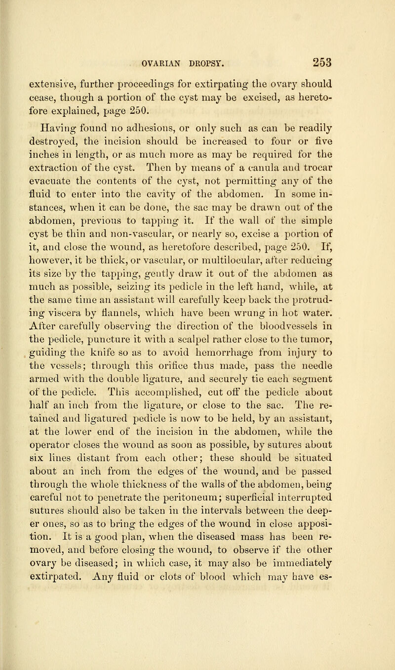 extensive, further proceedings for extirpating the ovary should cease, though a portion of the cyst may be excised, as hereto- fore explained, page 250. Having found no adhesions, or only such as can be readily destroyed, the incision should be increased to four or five inches in length, or as much more as may be required for the extraction of the cyst. Then by means of a canula and trocar evacuate the contents of the cyst, not permitting any of the fluid to enter into the cavity of the abdomen. In some in- stances, when it can be done, the sac may be drawn out of the abdomen, previous to tapping it. If the wall of the simple cyst be thin and non-vascular, or nearly so, excise a portion of it, and close the wound, as heretofore described, page 250. If, however, it be thick, or vascular, or multilocular, after reducing its size by the tapping, gently draw it out of the abdomen as much as possible, seizing its pedicle in the left hand, while, at the same time an assistant will carefully keep back the protrud- ing viscera by flannels, which have been wrung in hot water. After carefully observing the direction of the bloodvessels in the pedicle, puncture it with a scalpel rather close to the tumor, guiding the knife so as to avoid hemorrhage from injury to the vessels; through this orifice thus made, pass the needle armed with the double ligature, and securely tie each segment of the pedicle. This accomplished, cut ofi' the pedicle about half an inch from the ligature, or close to the sac. The re- tained and ligatured pedicle is now to be held, by an assistant, at the lower end of the incision in the abdomen, while the operator closes the wound as soon as possible, by sutures about six lines distant from each other; these should be situated about an inch from the edges of the wound, and be passed through the whole thickness of the walls of the abdomen, being careful not to penetrate the peritoneum; superficial interrupted sutures should also be taken in the intervals between the deep- er ones, so as to bring the edges of the wound in close apposi- tion. It is a good plan, when the diseased mass has been re- moved, and before closing the wound, to observe if the other ovary be diseased; in which case, it may also be immediately extirpated. Any fluid or clots of blood which may have es-