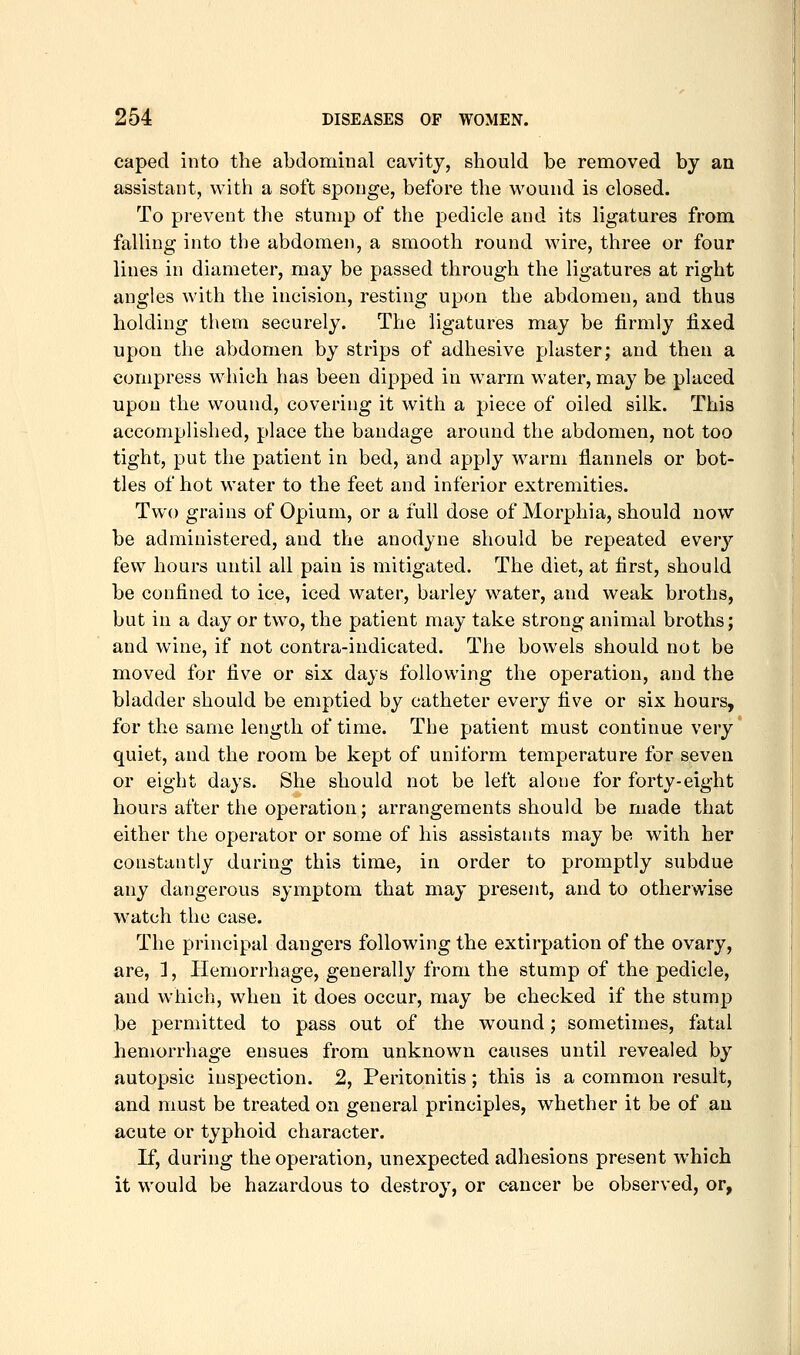 caped into the abdominal cavity, should be removed by an assistant, with a soft sponge, before the wound is closed. To prevent the stump of the pedicle and its ligatures from falling into the abdomen, a smooth round wire, three or four lines in diameter, may be passed through the ligatures at right angles with the incision, resting upon the abdomen, and thus holding them securely. The ligatures may be firmly fi.xed upon the abdomen by strips of adhesive plaster; and then a compress which has been dipped in warm water, may be placed upon the wound, covering it with a piece of oiled silk. This accomplished, place the bandage around the abdomen, not too tight, put the patient in bed, and apply warm flannels or bot- tles of hot water to the feet and inferior extremities. Two grains of Opium, or a full dose of Morphia, should now be administered, and the anodyne should be repeated every few hours until all pain is mitigated. The diet, at first, should be confined to ice, iced water, barley water, and weak broths, but in a day or two, the patient may take strong animal broths; and wine, if not contra-indicated. The bowels should not be moved for five or six days following the operation, and the bladder should be emptied by catheter every five or six hours, for the same length of time. The patient must continue very quiet, and the room be kept of uniform temperature for seven or eight days. She should not be left alone for forty-eight hours after the operation; arrangements should be made that either the operator or some of his assistants may be with her constantly during this time, in order to promptly subdue any dangerous symptom that may present, and to otherwise watch the case. The principal dangers following the extirpation of the ovary, are, 1, Hemorrhage, generally from the stump of the pedicle, and which, when it does occur, may be checked if the stump be permitted to pass out of the wound; sometimes, fatal hemorrhage ensues from unknown causes until revealed by autopsic inspection. 2, Peritonitis; this is a common result, and must be treated on general principles, whether it be of an acute or typhoid character. If, during the operation, unexpected adhesions present which it would be hazardous to destroy, or cancer be observed, or,