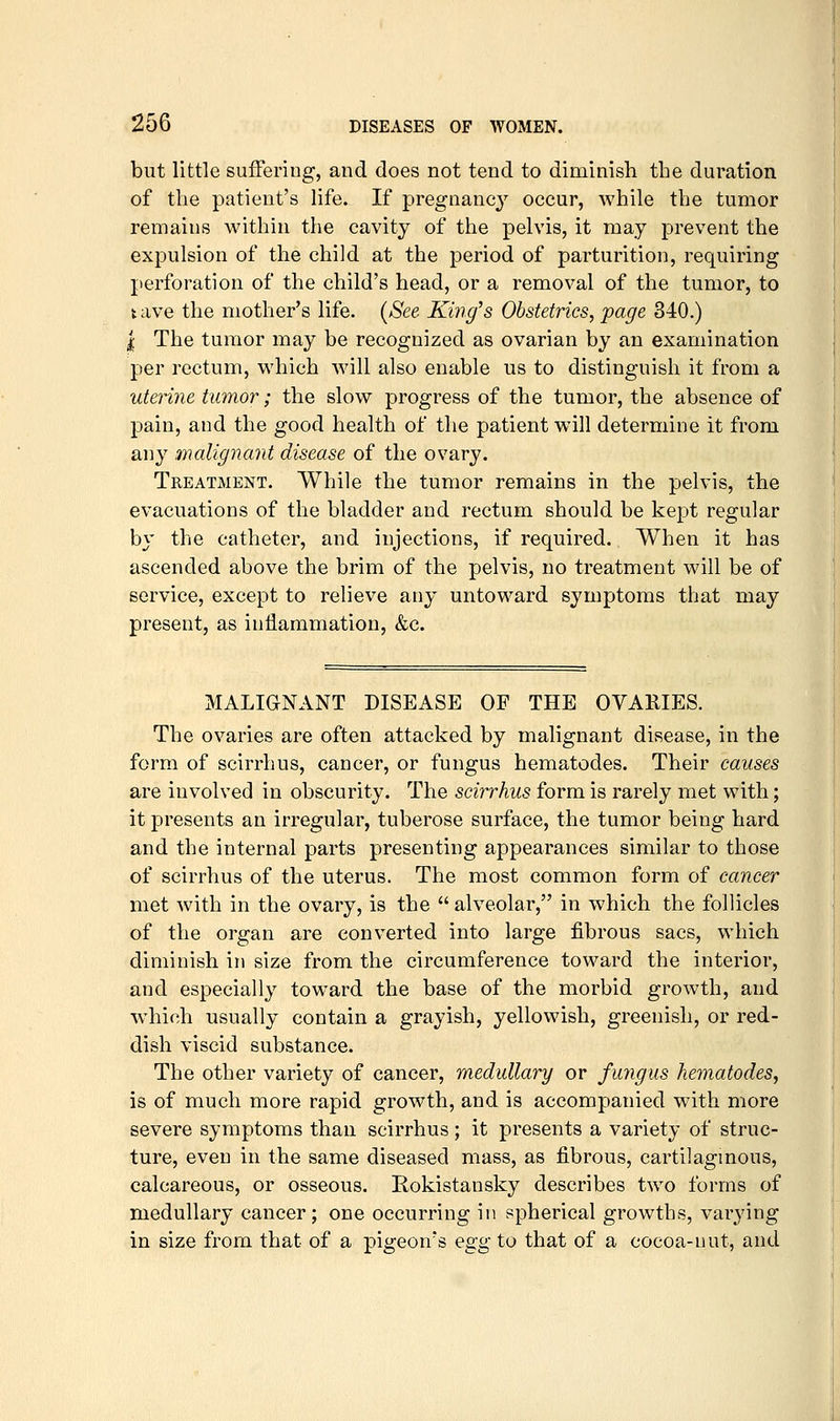 but little suffering, and does not tend to diminish the duration of the patient's life. If pregnancy occur, while the tumor remains within the cavity of the pelvis, it may prevent the expulsion of the child at the period of parturition, requiring perforation of the child's head, or a removal of the tumor, to t ave the mother's life. [See King's Obstetrics, jpage 340.) I The tumor may be recognized as ovarian by an examination per rectum, which will also enable us to distinguish it from a uterine tumor; the slow progress of the tumor, the absence of pain, and the good health of the patient will determine it from any malignant disease of the ovary. Treatment. While the tumor remains in the pelvis, the evacuations of the bladder and rectum should be kept regular by the catheter, and injections, if required. When it has ascended above the brim of the pelvis, no treatment will be of service, except to relieve any untoward symptoms that may present, as inflammation, &c. MALIGNANT DISEASE OF THE OVARIES. The ovaries are often attacked by malignant disease, in the form of scirrhus, cancer, or fungus hematodes. Their causes are involved in obscurity. The scirrhus form is rarely met with; it presents an irregular, tuberose surface, the tumor being hard and the internal parts presenting appearances similar to those of scirrhus of the uterus. The most common form of cancer met with in the ovary, is the alveolar, in which the follicles of the organ are converted into large fibrous sacs, which diminish in size from the circumference toward the interior, and especially toward the base of the morbid growth, and which usually contain a grayish, yellowish, greenish, or red- dish viscid substance. The other variety of cancer, medullary or fungus hematodes, is of much more rapid growth, and is accompanied with more severe symptoms than scirrhus; it presents a variety of struc- ture, even in the same diseased mass, as fibrous, cartilagmous, calcareous, or osseous. Rokistansky describes two forms of medullary cancer; one occurring in f^pherical growths, varying in size from that of a pigeon's egg to that of a cocoa-nut, and