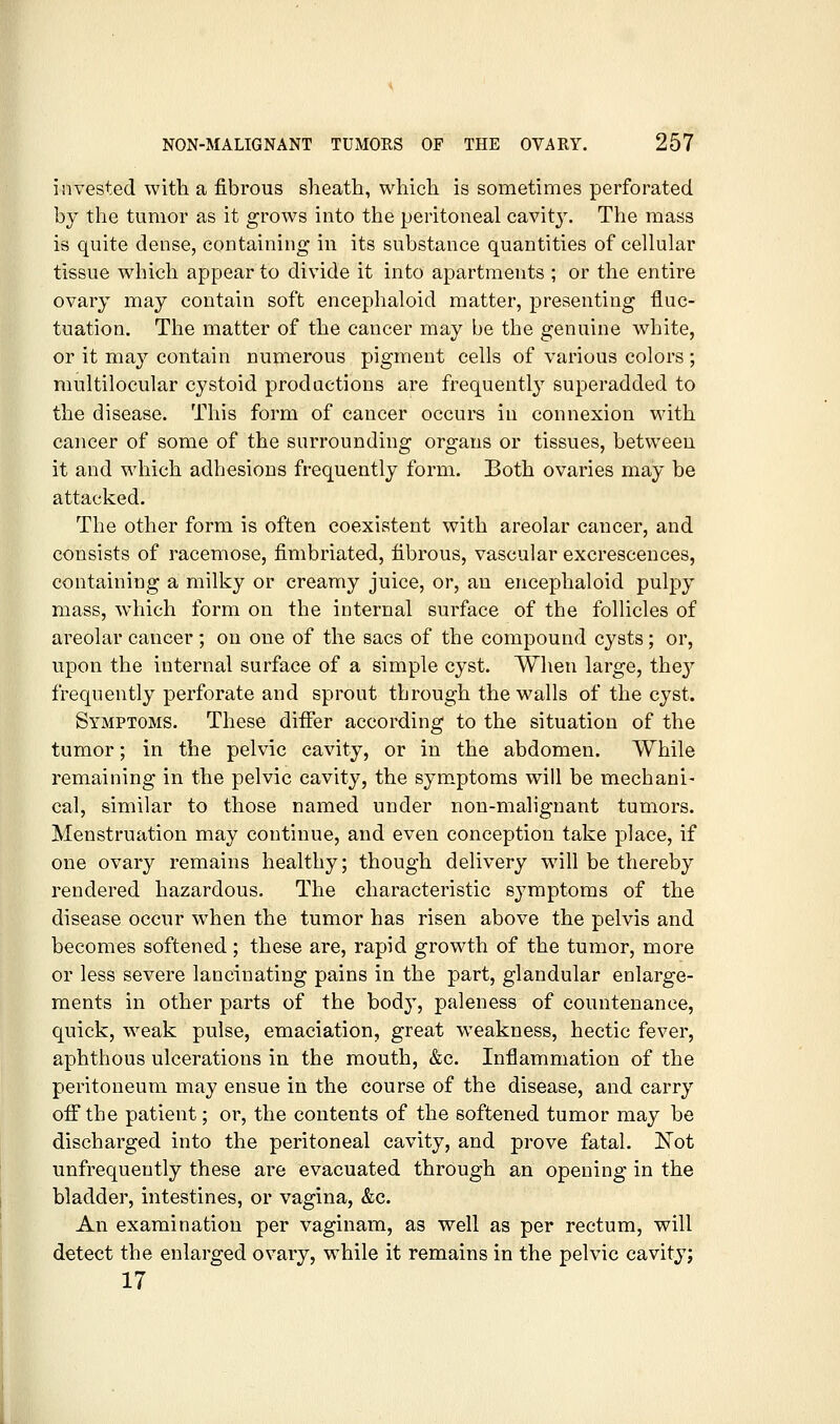 invested with a fibrous sheath, which is sometimes perforated by the tumor as it grows into the peritoneal cavity. The mass is quite dense, containing in its substance quantities of cellular tissue which appear to divide it into apartments ; or the entire ovary may contain soft encephaloid matter, presenting fluc- tuation. The matter of the cancer may be the genuine white, or it may contain numerous pigment cells of various colors ; multilocular cystoid productions are frequently superadded to the disease. This form of cancer occurs in connexion with cancer of some of the surrounding organs or tissues, between it and which adhesions frequently form. Both ovaries may be attacked. The other form is often coexistent with areolar cancer, and consists of racemose, fimbriated, fibrous, vascular excrescences, containing a milky or creamy juice, or, an encephaloid pulpy mass, which form on the internal surface of the follicles of areolar cancer; on one of the sacs of the compound cysts; or, upon the internal surface of a simple cyst. When large, they frequently perforate and sprout through the walls of the cyst. Symptoms. These differ according to the situation of the tumor; in the pelvic cavity, or in the abdomen. While remaining in the pelvic cavity, the sym.ptoms will be mechani- cal, similar to those named under non-malignant tumors. Menstruation may continue, and even conception take place, if one ovary remains healthy; though delivery wih be thereby rendered hazardous. The characteristic symptoms of the disease occur w^hen the tumor has risen above the pelvis and becomes softened; these are, rapid growth of the tumor, more or less severe lancinating pains in the part, glandular enlarge- ments in other parts of the body, paleness of countenance, quick, weak pulse, emaciation, great w^eakness, hectic fever, aphthous ulcerations in the mouth, &c. Inflammation of the peritoneum may ensue in the course of the disease, and carry oflTthe patient; or, the contents of the softened tumor may be discharged into the peritoneal cavity, and prove fatal. ISTot unfrequently these are evacuated through an opening in the bladder, intestines, or vagina, &c. An examination per vaginam, as well as per rectum, will detect the enlarged ovary, while it remains in the pelvic cavity; 17