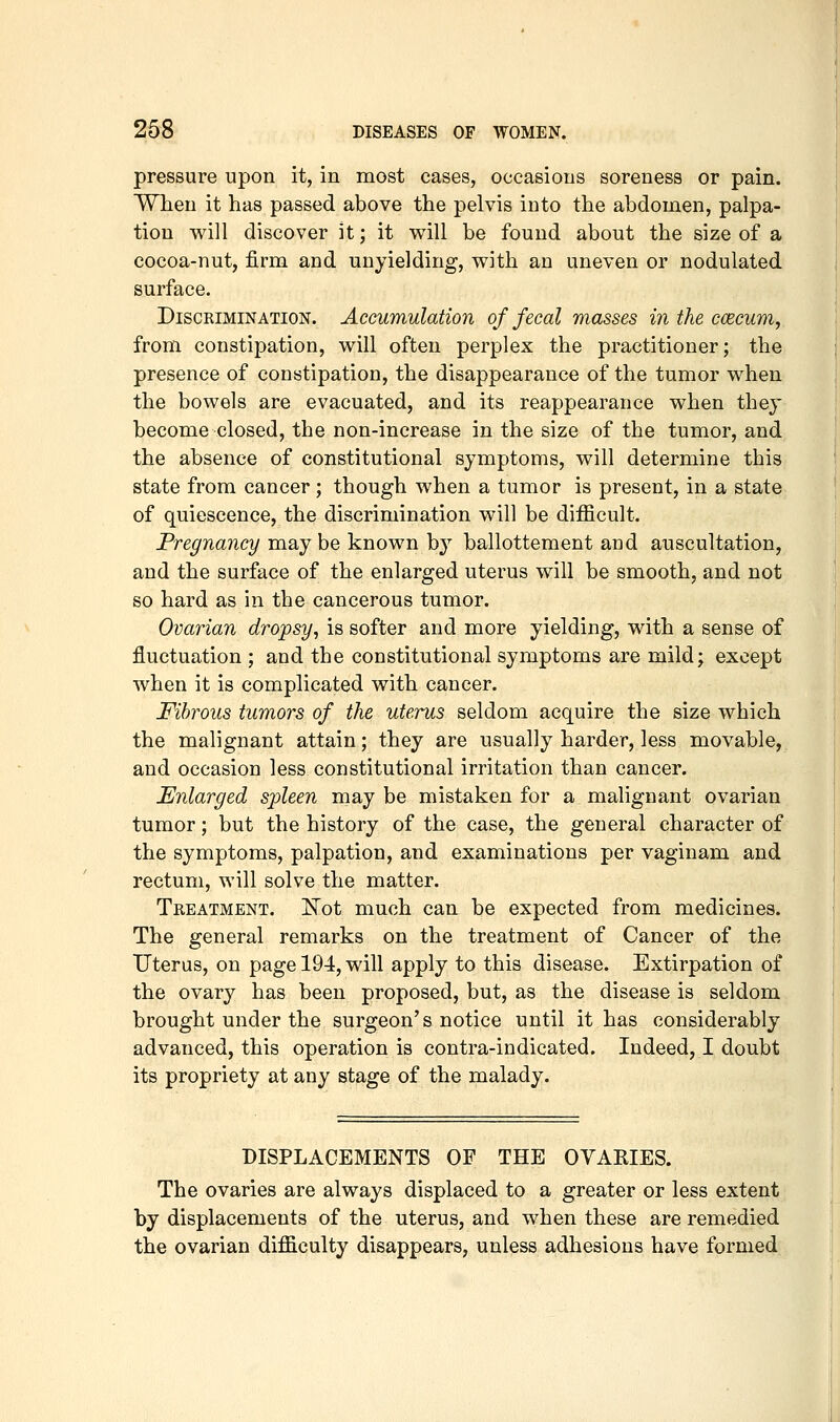 pressure upon it, in most cases, occasions soreness or pain. WTien it has passed above the pelvis into the abdomen, palpa- tion will discover it; it will be found about the size of a cocoa-nut, firm and unyielding, with an uneven or nodulated surface. Discrimination. Accumulation of fecal masses in the ccecum, from constipation, will often perplex the practitioner; the presence of constipation, the disappearance of the tumor when the bowels are evacuated, and its reappearance when they become closed, the non-increase in the size of the tumor, and the absence of constitutional symptoms, will determine this state from cancer; though when a tumor is present, in a state of quiescence, the discrimination will be difficult. Pregnancy may be known by ballottement and auscultation, and the surface of the enlarged uterus will be smooth, and not so hard as in the cancerous tumor. Ovarian dropsy, is softer and more yielding, with a sense of fluctuation ; and the constitutional symptoms are mild; except when it is complicated with cancer. Fibrous tumors of the uterus seldom acquire the size which the malignant attain; they are usually harder, less movable, and occasion less constitutional irritation than cancer. Enlarged spleen may be mistaken for a malignant ovarian tumor; but the history of the case, the general character of the symptoms, palpation, and examinations per vaginam and rectum, will solve the matter. Treatment. E'ot much can be expected from medicines. The general remarks on the treatment of Cancer of the Uterus, on page 194, will apply to this disease. Extirpation of the ovary has been proposed, but, as the disease is seldom brought under the surgeon's notice until it has considerably advanced, this operation is contra-indicated. Indeed, I doubt its propriety at any stage of the malady. DISPLACEMENTS OF THE OVARIES. The ovaries are always displaced to a greater or less extent by displacements of the uterus, and when these are remedied the ovarian difficulty disappears, unless adhesions have formed