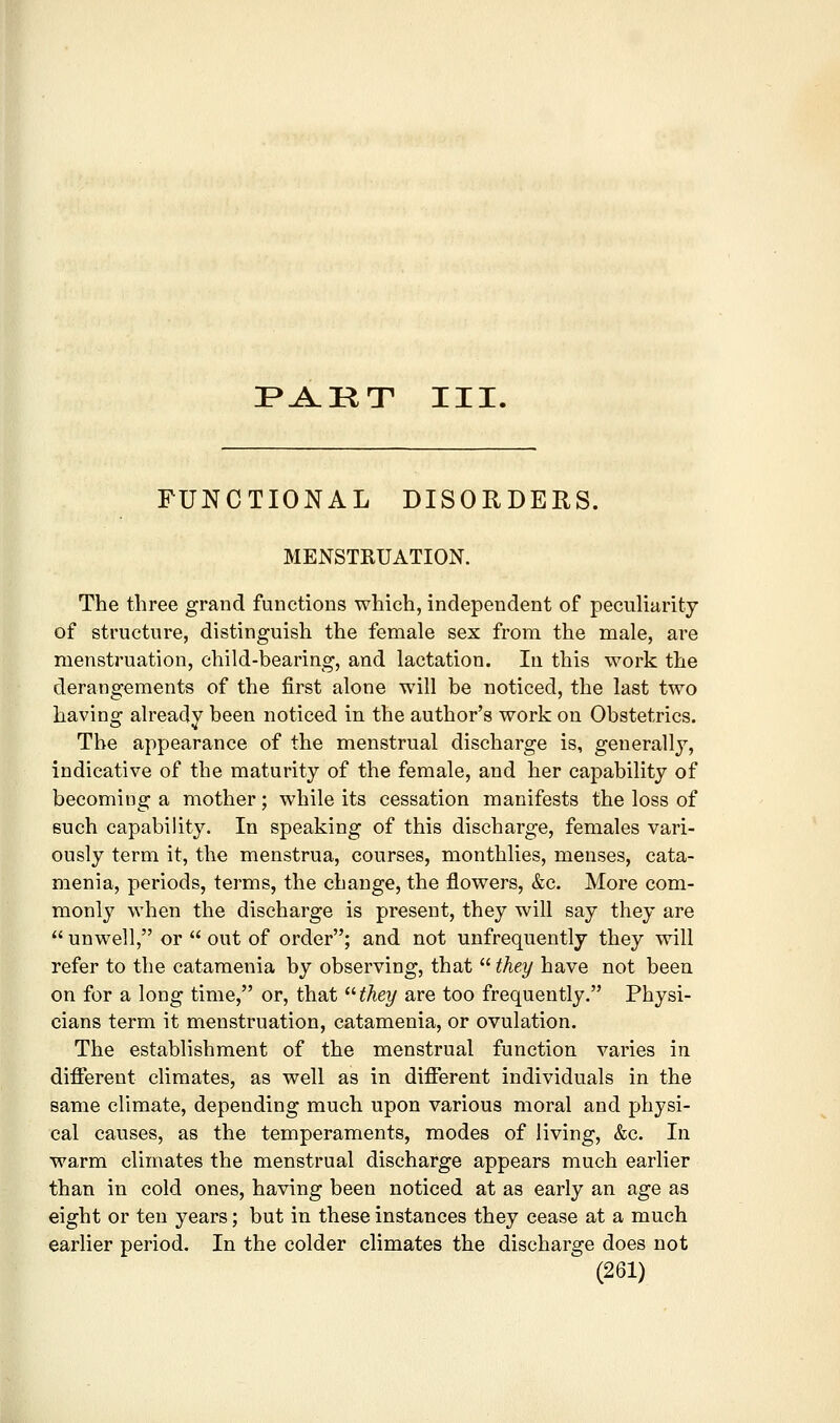 I^^KT III. FUNCTIONAL DISORDERS. MENSTRUATION. The three grand functions which, independent of peculiarity of structure, distinguish the female sex from the male, are menstruation, child-bearing, and lactation. In this work the derangements of the first alone will be noticed, the last two having already been noticed in the author's work on Obstetrics. The appearance of the menstrual discharge is, generally, indicative of the maturity of the female, and her capability of becoming a mother; while its cessation manifests the loss of such capability. In speaking of this discharge, females vari- ously term it, the menstrua, courses, monthlies, menses, cata- menia, periods, terms, the change, the flowers, &c. More com- monly when the discharge is present, they will say they are  unwell, or  out of order; and not unfrequently they will refer to the catamenia by observing, that  they have not been on for a long time, or, that ^Hhey are too frequently. Physi- cians term it menstruation, catamenia, or ovulation. The establishment of the menstrual function varies in different climates, as well as in different individuals in the same climate, depending much upon various moral and physi- cal causes, as the temperaments, modes of living, &c. In warm climates the menstrual discharge appears much earlier than in cold ones, having been noticed at as early an age as eight or ten years; but in these instances they cease at a much earlier period. In the colder climates the discharge does not