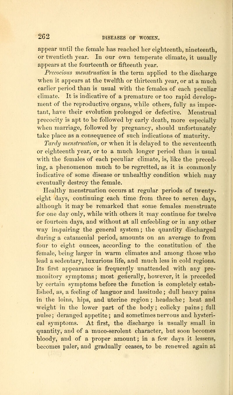 appear until the female has reached her eighteenth, nineteenth, or twentieth j^ear. In our own temperate climate, it usually appears at the fourteenth or fifteenth year. Precocious menstruation is the term applied to the discharge when it appears at the twelfth or thirteenth year, or at a much earlier period than is usual with the females of each peculiar climate. It is indicative of a premature or too rapid develop- ment of the reproductive organs, while others, fully as impor- tant, have their evolution prolonged or defective. Menstrual precocity is apt to he followed by early death, more especially when marriage, followed by pregnancy, should unfortunately take place as a consequence of such indications of maturity. Tardy menstruation, or when it is delayed to the seventeenth or eighteenth year, or to a much longer period than is usual with the females of each peculiar climate, is, like the preced- ing, a phenomenon much to be regretted, as it is commonly indicative of some disease or unhealthy condition which may eventually destroy the female. Healthy menstruation occurs at regular periods of twenty- eight days, continuing each time from three to seven days, although it may be remarked that some females menstruate for one day only, while with others it may continue for twelve or fourteen days, and without at all enfeebling or in any other way impairing the general system; the quantity discharged during a catamenial period, amounts on an average to from four to eight ounces, according to the constitution of the female, being larger in warm climates and among those who lead a sedentary, luxurious life, and much less in cold regions. Its first appearance is frequently unattended with any pre- monitory symptoms; most generally, however, it is preceded by certain symptoms before the function is completely estab- lished, as, a feeling of languor and lassitude ; dull heavy pains in the loins, hips, and uterine region ; headache; heat and w^eight in the lower part of the body; colicky pains; full pulse; deranged appetite; and sometimes nervous and hysteri- cal symptoms. At first, the discharge is usually small in quantity, and of a muco-serolent character, but soon becomes bloody, and of a proper amount; in a few days it lessens, becomes paler, and gradually ceases, to be renewed again at