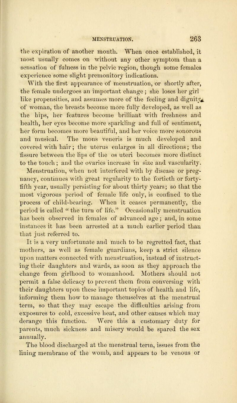 the expiration of another mouth. When once established, it most usually comes on without any other symptom than a S(3nsation of fulness in the pelvic region, though some females experience some slight premonitory indications. With the first appearance of menstruation, or shortly after, the female undergoes an important change; she loses her girl like propensities, and assumes more of the feeling and dignitVid. of woman, the breasts become more fully developed, as well as the hips, her features become brilliant with freshness and health, her eyes become more sparkling and full of sentiment, her form becomes more beautiful, and her voice more sonorous and musical. The mons veneris is much developed and covered with hair; the uterus enlarges in all directions; the fissure between the lips of the os uteri becomes more distinct to the touch; and the ovaries increase in size and vascularity. Menstruation, when not interfered with by disease or preg- nancy, continues with great regularity to the fortieth or forty- fifth year, usually persisting for about thirty years; so that the most vigorous period of female life only, is confined to the process of child-bearing. When it ceases permanently, the period is called  the turn of life. Occasionally menstruation has been observed in females of advanced age ; and, in some instances it has been arrested at a much earlier period than that just referred to. It is a very unfortunate and much to be regretted fact, that mothers, as well as female guardians, keep a strict silence upon matters connected with menstruation, instead of instruct- ing their daughters and wards, as soon as they approach the change from girlhood to womanhood. Mothers should not permit a false delicacy to prevent them from conversing with their daughters upon these important topics of health and life, informing them how to manage themselves at the menstrual term, so that they may escape the difficulties arising from exposures to cold, excessive heat, and other causes which may derange this function. Were this a customary duty for parents, much sickness and misery would be spared the sex annually. The blood discharged at the menstrual term, issues from the lining membrane of the womb, and appears to be venous or