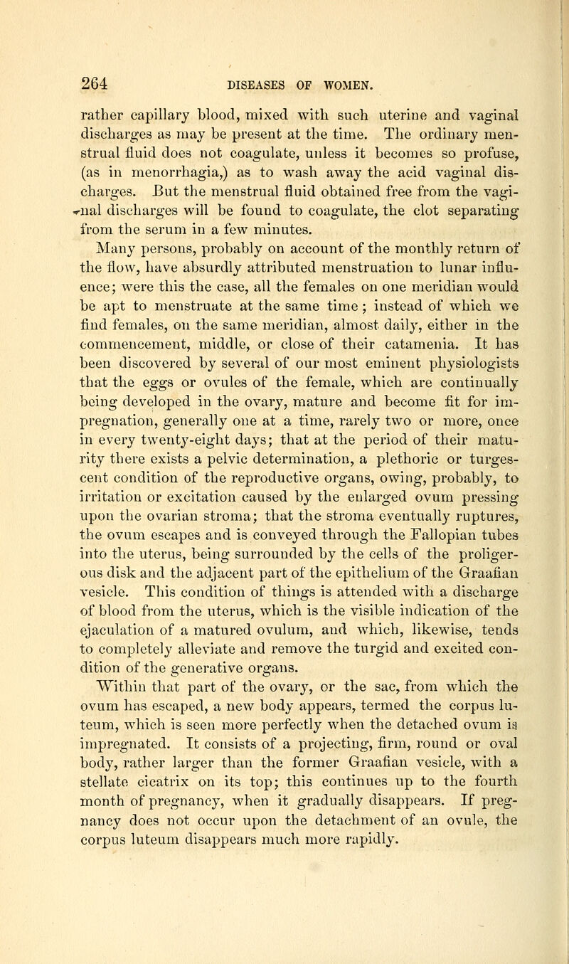 rather capillary blood, mixed with such uterine and vaginal discharges as may be present at the time. The ordinary men- strual fluid does not coagulate, unless it becomes so profuse, (as in menorrhagia,) as to wash away the acid vaginal dis- charges. But the menstrual fluid obtained free from the vagi- wial discharges will be found to coagulate, the clot separating from the serum in a few minutes. Many persons, probably on account of the monthly return of the flow, have absurdly attributed menstruation to lunar influ- ence; were this the case, all the females on one meridian would be apt to menstruate at the same time ; instead of which we find females, on the same meridian, almost daily, either in the commencement, middle, or close of their catamenia. It has been discovered by several of our most eminent physiologists that the eggs or ovules of the female, which are continually being developed in the ovary, mature and become fit for im- pregnation, generally one at a time, rarely two or more, once in every twenty-eight days; that at the period of their matu- rity there exists a pelvic determination, a plethoric or turges- cent condition of the reproductive organs, owing, probably, to irritation or excitation caused by the enlarged ovum pressing npon the ovarian stroma; that the stroma eventually ruptures, the ovum escapes and is conveyed through the Fallopian tubes into the uterus, being surrounded by the cells of the proliger- ous disk and the adjacent part of the epithelium of the Graafian vesicle. This condition of things is attended with a discharge of blood from the uterus, which is the visible indication of the ejaculation of a matured ovulum, and which, likewise, tends to completely alleviate and remove the turgid and excited con- dition of the generative organs. Within that part of the ovary, or the sac, from which the ovum has escaped, a new body appears, termed the corpus lu- teum, which is seen more perfectly when the detached ovum ia impregnated. It consists of a projecting, firm, round or oval body, rather larger than the former Graafian vesicle, with a stellate cicatrix on its top; this continues up to the fourth month of pregnancy, when it gradually disappears. If preg- nancy does not occur upon the detachment of an ovule, the corpus luteum disappears much more rapidly.