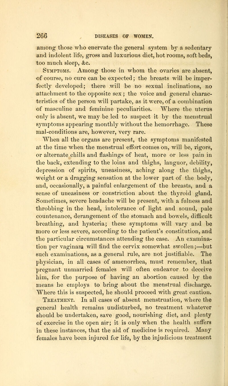 among those who enervate the general system by a sedentary and indolent life, gross and luxurious diet, hot rooms, soft beds, too much sleep, &c. Symptoms. Among those in whom the ovaries are absent, of course, no cure can be expected; the breasts will be imper- fectly developed; there .will be no sexual inclinations, no attachment to the opposite sex; the voice and general charac- teristics of the person will partake, as it were, of a combination of masculine and feminine peculiarities. Where the uterus only is absent, we may be led to suspect it by the menstrual symptoms appearing monthly without the hemorrhage. These mal-conditions are, however, very rare. When all the organs are present, the symptoms manifested at the time w^hen the menstrual effort comes on, will be, rigors, or alternate chills and flashings of heat, more or less pain in the back, extending to the loins and thighs, languor, debility, depression of spirits, uneasiness, aching along the thighs, weight or a dragging sensation at the lower part of the body, and, occasionally, a painful enlargement of the breasts, and a sense of uneasiness or constriction about the thyroid gland. Sometimes, severe headache will be present, with a fulness and throbbing in the head, intolerance of light and sound, pale countenance, derangement of the stomach and bowels, difficult breathing, and hysteria; these symptoms will vary and be more or less severe, according to the patient's constitution, and the particular circumstances attending the case. An examina- tion per vaginam will find the cervix somewhat swollen;—but such examinations, as a general rule, are not justifiable. The physician, in all cases of amenorrhea, must remember, that pregnant unmarried females will often endeavor to deceive him, for the purpose of having an abortion caused by the means he employs to bring about the menstrual discharge. Where this is suspected, he should proceed with great caution. Treatment. In all cases of absent menstruation, where the general health remains undisturbed, no treatm.ent whatever should be undertaken, save good, nourishing diet, and plenty of exercise in the open air; it is only when the health suffers in these instances, that the aid of medicine is required. Many females have been injured for life, by the injudicious treatment