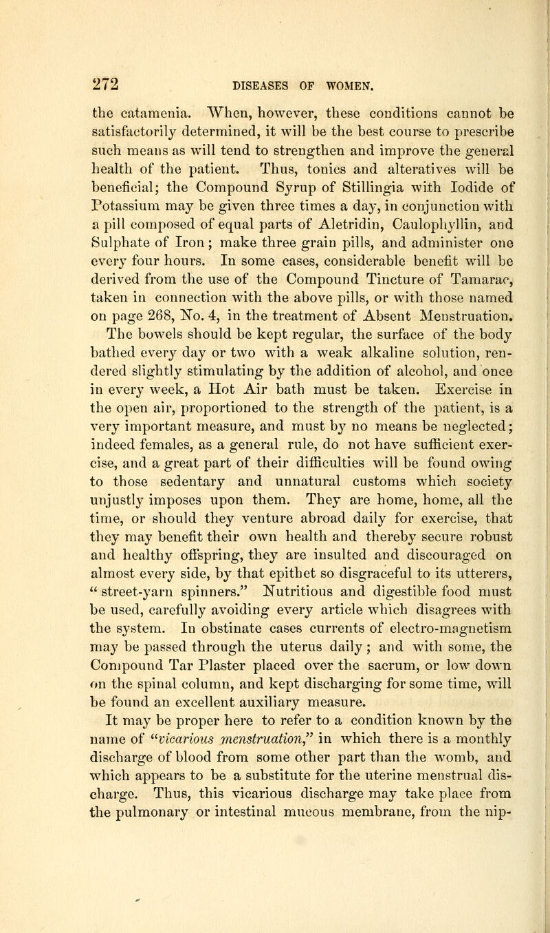 the catamenia. When, however, these conditions cannot be satisfactorily determined, it will be the best course to prescribe such means as will tend to strengthen and improve the general health of the patient. Thus, tonics and alteratives will be beneficial; the Compound Syrup of Stillingia with Iodide of Potassium may be given three times a day, in conjunction with a pill composed of equal parts of Aletridin, Caulophyllin, and Sulphate of Iron; make three grain pills, and administer one every four hours. In some cases, considerable benefit will be derived from the use of the Compound Tincture of Tamarac, taken in connection with the above pills, or with those named on page 268, N'o. 4, in the treatment of Absent Menstruation. The bowels should be kept regular, the surface of the body bathed ever}'^ day or two with a weak alkaline solution, ren- dered slightly stimulating by the addition of alcohol, and once in every week, a Hot Air bath must be taken. Exercise in the open air, proportioned to the strength of the patient, is a very important measure, and must by no means be neglected; indeed females, as a general rule, do not have sufiicient exer- cise, and a great part of their difficulties will be found owing to those sedentary and unnatural customs which society unjustly imposes upon them. They are home, home, all the time, or should they venture abroad daily for exercise, that they may benefit their own health and thereby secure robust and healthy offspring, they are insulted and discouraged on almost every side, by that epithet so disgraceful to its utterers,  street-yarn spinners. Nutritious and digestible food must be used, carefully avoiding every article which disagrees with the system. In obstinate cases currents of electro-magnetism may be passed through the uterus daily ; and with some, the Compound Tar Plaster placed over the sacrum, or low down on the spinal column, and kept discharging for some time, will be found an excellent auxiliary measure. It may be proper here to refer to a condition known by the name of ^^vicarious menstruation,^' in which there is a monthly discharge of blood from some other part than the womb, and which appears to be a substitute for the uterine menstrual dis- charge. Thus, this vicarious discharge may take place from the pulmonary or intestinal mucous membrane, from the nip-