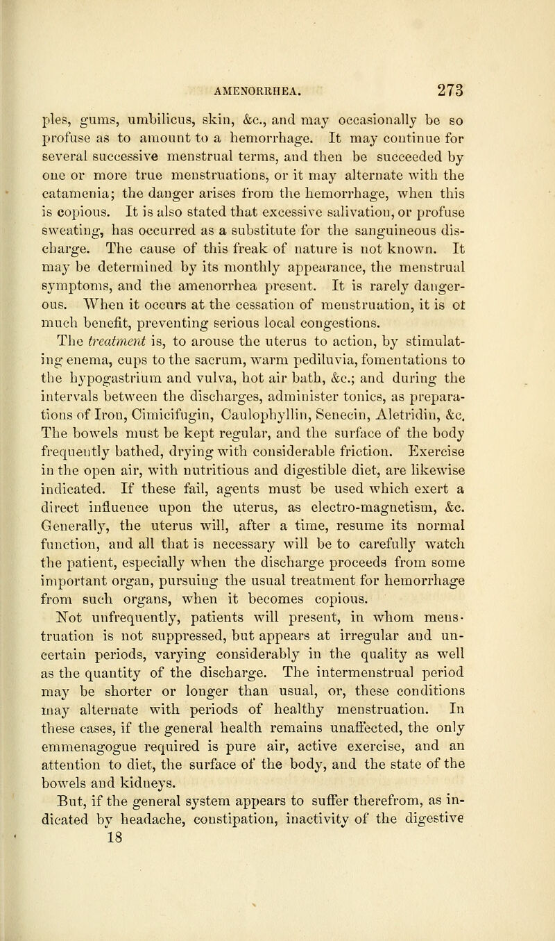 pies, gums, umbilicus, skin, &c., and may occasionally be so profuse as to amount to a hemorrhage. It may continue for several successive menstrual terms, and then be succeeded by one or more true menstruations, or it may alternate with the catamenia; the danger arises from the hemorrhage, when this is copious. It is also stated that excessive salivation, or profuse sweating, has occurred as a substitute for the sanguineous dis- charge. The cause of this freak of nature is not known. It may be determined by its monthly appearance, the menstrual sj'mptoms, and the amenorrhea present. It is rarely danger- ous. When it occurs at the cessation of menstruation, it is ot much benefit, preventing serious local congestions. The treatment is, to arouse the uterus to action, by stimulat- ing enema, cups to the sacrum, w^arm pediluvia, fomentations to the hypogastrium and vulva, hot air bath, &c.; and during the intervals between the discharges, administer tonics, as prepara- tions of Iron, Cimicifugin, Caulophyllin, Senecin, Aletridin, &c. The bowels must be kept regular, and the surface of the body frequently bathed, drying with considerable friction. Exercise in the open air, with nutritious and digestible diet, are likewise indicated. If these fail, agents must be used which exert a direct influence upon the uterus, as electro-magnetism, &c. Generally, the uterus will, after a time, resume its normal function, and all that is necessary will be to carefull} w'atch the patient, especially when the discharge proceeds from some important organ, pursuing the usual treatment for hemorrhage from such organs, when it becomes copious. Not unfrequently, patients will present, in whom mens- truation is not suppressed, but appears at irregular and un- certain periods, varying considerably in the quality as well as the quantity of the discharge. The intermenstrual period may be shorter or longer than usual, or, these conditions may alternate with periods of healthy menstruation. In these cases, if the general health remains unafiected, the only emmenagogue required is pure air, active exercise, and an attention to diet, the surface of the body, and the state of the bowels and kidneys. But, if the general system appears to suffer therefrom, as in- dicated by headache, constipation, inactivity of the digestive 18