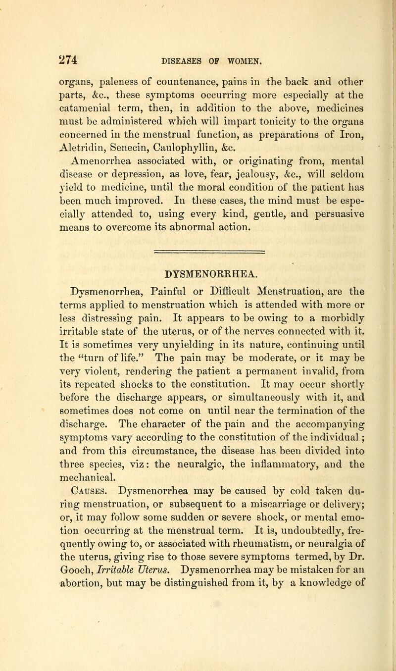organs, paleness of countenance, pains in the back and other parts, &c., these symptoms occurring more especially at the catamenial term, then, in addition to the above, medicines must be administered which will impart tonicity to the organs concerned in the menstrual function, as preparations of Iron, Aletridin, Senecin, Caulophyllin, &c. Amenorrhea associated with, or originating from, mental disease or depression, as love, fear, jealousy, &c., will seldom yield to medicine, until the moral condition of the patient has been much improved. In these cases, the mind must be espe- cially attended to, using every kind, gentle, and persuasive means to overcome its abnormal action. DYSMENORRHEA. Dysmenorrhea, Painful or Difficult Menstruation, are the terms applied to menstruation which is attended with more or less distressing pain. It appears to be owing to a morbidly irritable state of the uterus, or of the nerves connected with it. It is sometimes very unyielding in its nature, continuing until the turn of life. The pain may be moderate, or it may be very violent, rendering the patient a permanent invalid, from its repeated shocks to the constitution. It may occur shortly before the discharge appears, or simultaneously with it, and sometimes does not come on until near the termination of the discharge. The character of the pain and the accompanying symptoms vary according to the constitution of the individual ; and from this circumstance, the disease has been divided into three species, viz: the neuralgic, the inflammatory, and the mechanical. Causes. Dysmenorrhea may be caused by cold taken du- ring menstruation, or subsequent to a miscarriage or delivery; or, it may follow some sudden or severe shock, or mental emo- tion occurring at the menstrual term. It is, undoubtedly, fre- quently owing to, or associated with rheumatism, or neuralgia of the uterus, giving rise to those severe symptoms termed, by Dr. Gooch, Irritable Uterus. Dysmenorrhea may be mistaken for an abortion, but may be distinguished from it, by a knowledge of