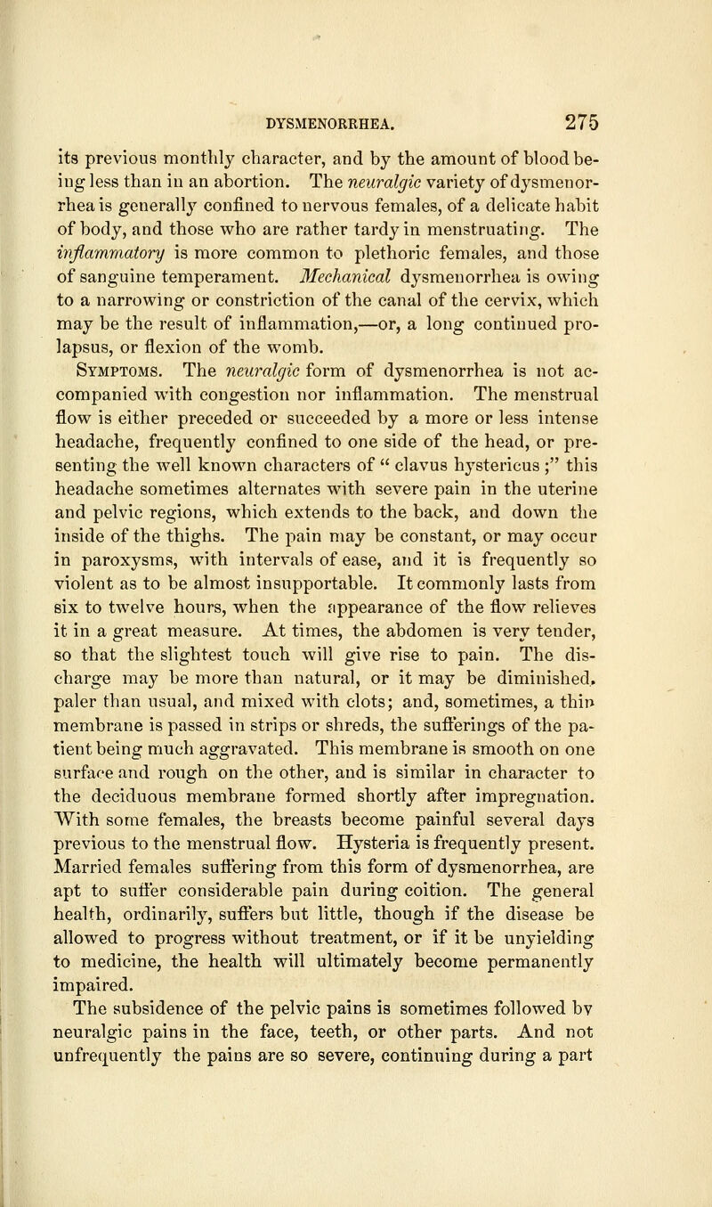 its previous monthly character, and by the amount of blood be- ing less than in an abortion. The neuralgic variety of dysmenor- rhea is generally confined to nervous females, of a delicate habit of body, and those who are rather tardy in menstruating. The iyvftammatory is more common to plethoric females, and those of sanguine temperament. Mechanical dysmenorrhea is owing to a narrowing or constriction of the canal of the cervix, which may be the result of inflammation,—or, a long continued pro- lapsus, or flexion of the womb. Symptoms. The neuralgic form of dysmenorrhea is not ac- companied with congestion nor inflammation. The menstrual flow is either preceded or succeeded by a more or less intense headache, frequently confined to one side of the head, or pre- senting the well known characters of  clavus hystericus ; this headache sometimes alternates with severe pain in the uterine and pelvic regions, which extends to the back, and down the inside of the thighs. The pain may be constant, or may occur in paroxysms, with intervals of ease, and it is frequently so violent as to be almost insupportable. It commonly lasts from six to twelve hours, when the appearance of the flow relieves it in a great measure. At times, the abdomen is very tender, so that the slightest touch will give rise to pain. The dis- charge may be more than natural, or it may be diminished, paler than usual, and mixed with clots; and, sometimes, a thin membrane is passed in strips or shreds, the sufierings of the pa- tient being much aggravated. This membrane is smooth on one surface and rough on the other, and is similar in character to the deciduous membrane formed shortly after impregnation. With some females, the breasts become painful several days previous to the menstrual flow. Hysteria is frequently present. Married females suflering from this form of dysmenorrhea, are apt to sufler considerable pain during coition. The general health, ordinarily, sufiiers but little, though if the disease be allowed to progress without treatment, or if it be unyielding to medicine, the health will ultimately become permanently impaired. The subsidence of the pelvic pains is sometimes followed bv neuralgic pains in the face, teeth, or other parts. And not unfrequently the pains are so severe, continuing during a part