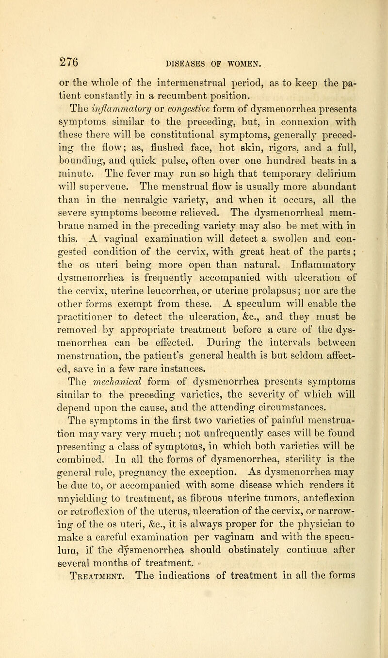or the whole of the intermenstrual period, as to keep the pa- tient constantly in a recumbent position. The inflammatory or congestive form of dysmenorrhea presents symptoms similar to the preceding, but, in connexion with these there will be constitutional sj^mptoms, generally preced- ing the flow; as, flushed face, hot skin, rigors, and a full, bounding, and quick pulse, often over one hundred beats in a minute. The fever may run so high that temporary delirium will supervene. The menstrual flow is usually more abundant than in the neuralgic variety, and when it occurs, all the severe symptoms become relieved. The dysmenorrhea! mem- brane named in the preceding variety may also be met with in this. A vaginal examination will detect a swollen and con- gested condition of the cervix, with great heat of the parts ; the OS uteri being more open than natural. Inflammatory dysmenorrhea is frequently accompanied with ulceration of the cervix, uterine leucorrhea, or uterine prolapsus; nor are the other forms exempt from these. A speculum will enable the practitioner to detect the ulceration, &c., and they must be removed by appropriate treatment before a cure of the dys- menorrhea can be effected. During the intervals between menstruation, the patient's general health is but seldom aftect- ed, save in a few rare instances. The mechanical form of dysmenorrhea presents symptoms similar to the preceding varieties, the severity of which will depend upon the cause, and the attending circumstances. The symptoms in the first two varieties of painful menstrua- tion may vary very much; not unfrequentl}' cases will be found presenting a class of symptoms, in which both varieties will be combined. In all the forms of dysmenorrhea, sterility is the general rule, pregnancy the exception. As dysmenorrhea may be due to, or accompanied with some disease which renders it unyielding to treatment, as fibrous uterine tumors, anteflexion or retroflexion of the uterus, ulceration of the cervix, or narrow- ing of the OS uteri, &c., it is always proper for the phj^sician to make a careful examination per vaginam and with the specu- lum, if the dysmenorrhea should obstinately continue after several months of treatment. Treatment. The indications of treatment in all the forms
