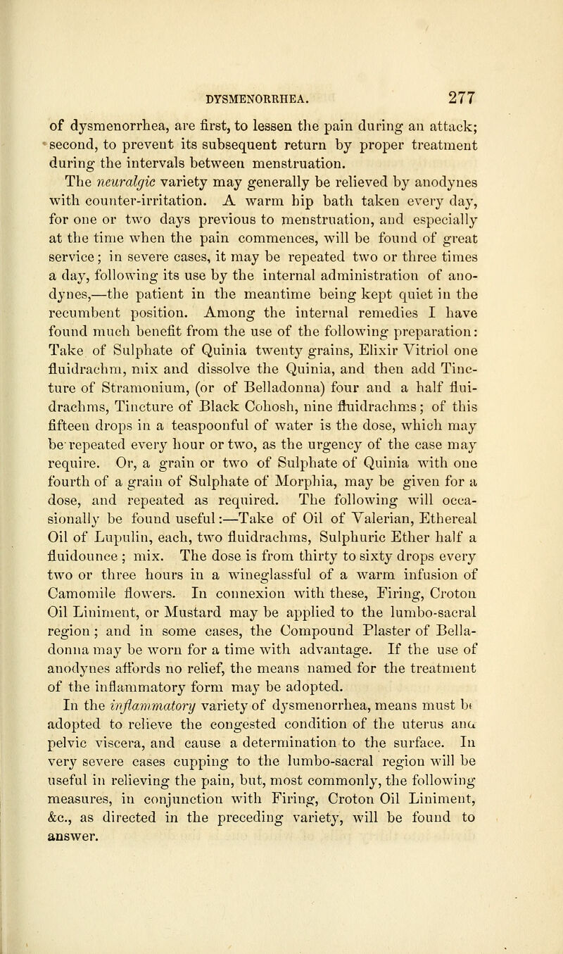 of dysmenorrhea, are first, to lessen the pain during an attack; second, to prevent its subsequent return by proper treatment during the intervals between menstruation. The neuralgic variety may generally be relieved by anodynes with counter-irritation. A warm hip bath taken every day, for one or two days previous to menstruation, and especially at the time when the pain commences, will be found of great service; in severe cases, it may be repeated two or three times a day, following its use by the internal administration of ano- dynes,—the patient in the meantime being kept quiet in the recumbent position. Among the internal remedies I have found much benefit from the use of the following preparation: Take of Sulphate of Quinia twenty grains, Ehxir Vitriol one fluidrachra, mix and dissolve the Quinia, and then add Tinc- ture of Stramonium, (or of Belladonna) four and a half flui- drachms. Tincture of Black Cohosh, nine fiuidrachms; of this fifteen drops in a teaspoonful of water is the dose, which may be repeated every hour or two, as the urgency of the case may require. Or, a grain or two of Sulphate of Quinia with one fourth of a grain of Sulphate of Morphia, may be given for a dose, and repeated as required. The following will occa- sionally be found useful:—Take of Oil of Valerian, Ethereal Oil of Lupulin, each, two fluidrachms. Sulphuric Ether half a fluidounce ; mix. The dose is from thirty to sixty drops every two or three hours in a wineglassful of a warm infusion of Camomile flowers. In connexion with these. Firing, Croton Oil Liniment, or Mustard may be applied to the lumbo-sacral region ; and in some cases, the Compound Plaster of Bella- donna may be worn for a time with advantage. If the use of anodynes affords no relief, the means named for the treatment of the inflammatory form may be adopted. In the infiammatory variety of dysmenorrhea, means must b^ adopted to relieve the congested condition of the uterus ana pelvic viscera, and cause a determination to the surface. In very severe cases cupping to the lumbo-sacral region will be useful in relieving the pain, but, most commonly, the following measures, in conjunction with Firing, Croton Oil Liniment, &c., as directed in the preceding variety, will be found to answer.