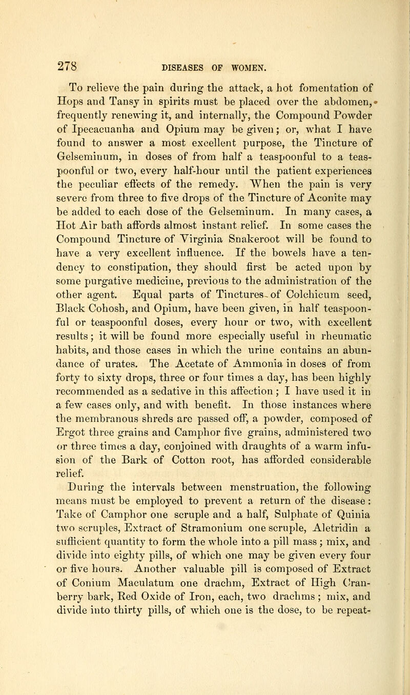 To relieve the pain during the attack, a hot fomentation of Hops and Tansy in spirits must be placed over the abdomen,- frequently renewing it, and internally, the Compound Powder of Ipecacuanha and Opium may be given; or, what I have found to answer a most excellent purpose, the Tincture of Gelseminum, in doses of from half a teaspoonful to a teas- poonful or two, every half-hour until the patient experiences the peculiar effects of the remedy. When the pain is very severe from three to five drops of the Tincture of Aconite may be added to each dose of the Gelseminum. In many cases, a Hot Air bath affords almost instant relief. In some cases the Compound Tincture of Virginia Snakeroot will be found to have a very excellent influence. If the bowels have a ten- dency to constipation, they should first be acted upon by some purgative medicine, previous to the administration of the other agent. Equal parts of Tinctures-of Colchicum seed, Black Cohosh, and Opium, have been given, in half teaspoon- ful or teaspoonful doses, every hour or two, with excellent results; it will be found more especially useful in rheumatic habits, and those cases in which the urine contains an abun- dance of urates. The Acetate of Ammonia in doses of from forty to sixty drops, three or four times a day, has been highly recommended as a sedative in this affection ; I have used it in a few cases only, and with benefit. In those instances where the membranous shreds are passed ofi\, a powder, composed of Ergot three grains and Camphor five grains, administered two or three times a day, conjoined with draughts of a warm infu- sion of the Bark of Cotton root, has afforded considerable relief. During the intervals between menstruation, the following means must be employed to prevent a return of the disease: Take of Camphor one scruple and a half. Sulphate of Quinia two scruples, Extract of Stramonium one scruple, Aletridin a sufficient quantity to form the whole into a pill mass ; mix, and divide into eighty pills, of which one may be given every four or five hours. Another valuable pill is composed of Extract of Conium Maculatum one drachm. Extract of High CVau- berry bark. Red Oxide of Iron, each, two drachms ; mix, and divide into thirty pills, of which one is the dose, to be repeat-