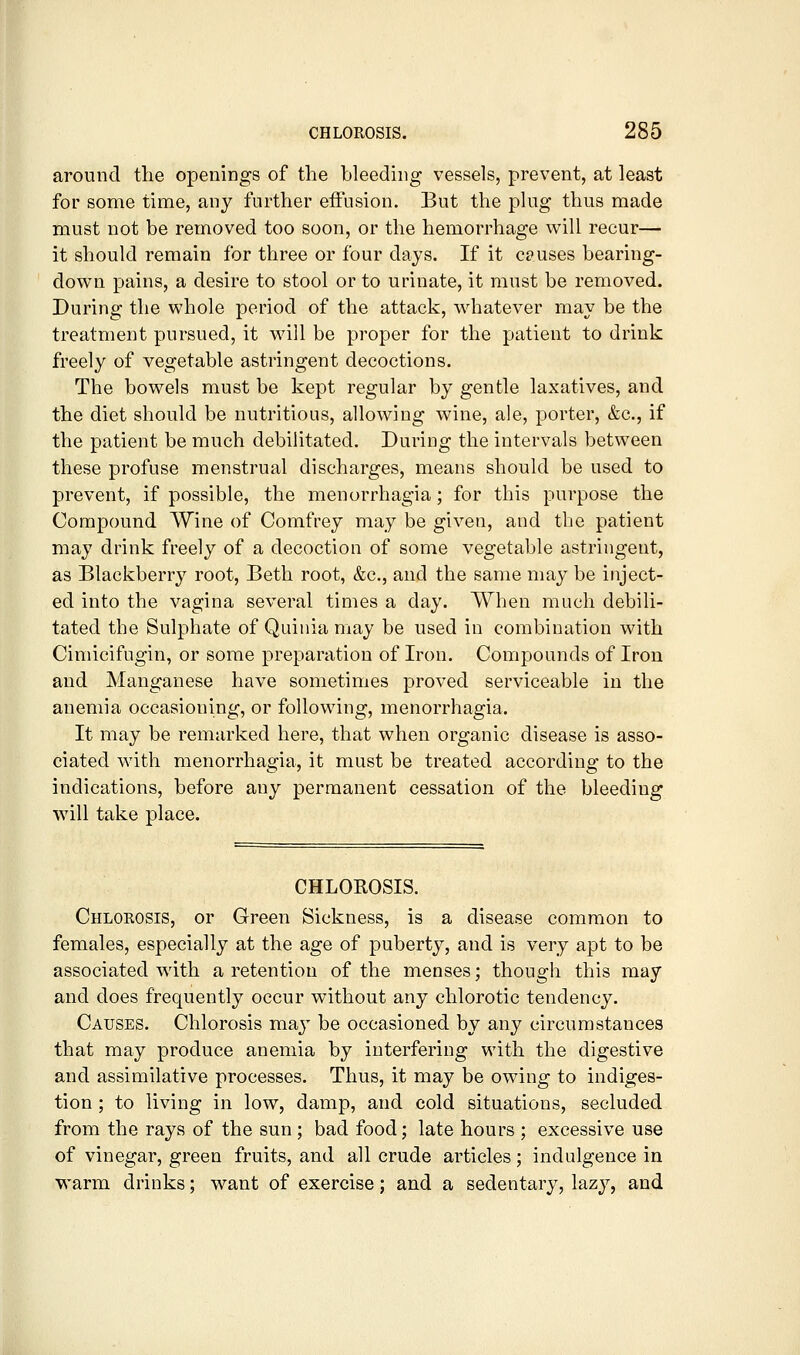 around the openings of the bleeding vessels, prevent, at least for some time, any further effusion. But the plug thus made must not be removed too soon, or the hemorrhage will recur— it should remain for three or four days. If it causes bearing- down pains, a desire to stool or to urinate, it must be removed. During the whole period of the attack, whatever may be the treatment pursued, it will be proper for the patient to drink freely of vegetable astringent decoctions. The bowels must be kept regular by gentle laxatives, and the diet should be nutritious, allowing wine, ale, porter, &c., if the patient be much debilitated. During the intervals between these profuse menstrual discharges, means should be used to prevent, if possible, the menorrhagia; for this purpose the Compound Wine of Comfrey may be given, and the patient may drink freely of a decoction of some vegetable astringent, as Blackberry root, Beth root, &c., and the same may be inject- ed into the vagina several times a day. When much debili- tated the Sulphate of Quinia may be used in combination with Cimicifugin, or some preparation of Iron. Compounds of Iron and Manganese have sometimes proved serviceable in the anemia occasioning, or following, menorrhagia. It may be remarked here, that when organic disease is asso- ciated with menorrhagia, it must be treated according to the indications, before any permanent cessation of the bleeding will take place. CHLOROSIS. Chlorosis, or Green Sickness, is a disease common to females, especially at the age of puberty, and is very apt to be associated wdth a retention of the menses; though this may and does frequently occur without any chlorotic tendency. Causes. Chlorosis ma^^ be occasioned by any circumstances that may produce anemia by interfering with the digestive and assimilative processes. Thus, it may be owing to indiges- tion ; to living in low, damp, and cold situations, secluded from the rays of the sun ; bad food; late hours ; excessive use of vinegar, green fruits, and all crude articles; indulgence in warm drinks; want of exercise; and a sedentary, lazy, and