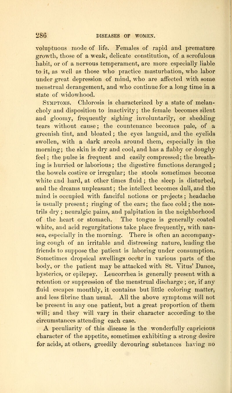 voluptuous mode of life. Females of rapid and premature growth, those of a weak, delicate constitution, of a scrofulous habit, or of a nervous temperament, are more especially liable to it, as well as those who practice nmsturbation, who labor under great depression of mind, who are affected with some menstrual derangement, and who continue for a long time in a state of widowhood. Symptoms. Chlorosis is characterized by a state of melan- choly and disposition to inactivity; the female becomes silent and gloomy, frequently sighing involuntarily, or shedding tears without cause; the countenance becomes pale, of a greenish tint, and bloated; the eyes languid, and the eyelids swollen, with a dark areola around them, especially in the morning; the skin is dry and cool, and has a flabby or doughy feel; the pulse is frequent and easily compressed; the breath- ing is hurried or laborious; the digestive functions deranged ; the bowels costive or irregular; the stools sometimes become white end hard, at other times fluid ; the sleep is disturbed, and the dreams unpleasant; the intellect becomes dull, and the mind is occupied with fanciful notions or projects ; headache is usually present; ringing of the ears; the face cold ; the nos- trils dry ; neuralgic pains, and palpitation in the neighborhood of the heart or stomach. The tongue is generally coated white, and acid regurgitations take place frequently, with nau- sea, especially in the morning. There is often an accompany- ing cough of an irritable and distressing nature, leading the friends to suppose the patient is laboring under consumption. Sometimes dropsical swellings occur in various parts of the body, or the patient may be attacked with St. Vitus' Dance, hysterics, or epilepsy. Leucorrhea is generally present with a retention or suppression of the menstrual discharge ; or, if any fluid escapes monthly, it contains but little coloring matter, and less fibrine than usual. All the above symptoms will not be present in any one patient, but a great proportion of them will; and they will vary in their character according to the circumstances attending each case. A peculiarity of this disease is the wonderfully capricious character of the appetite, sometimes exhibiting a strong desire for acids, at others, greedily devouring substances having no