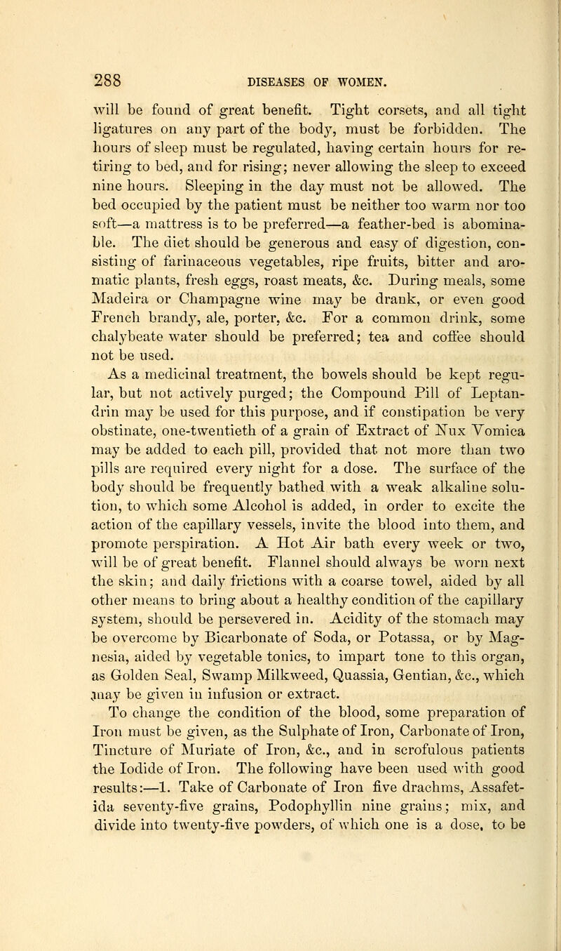 will be found of great benefit. Tight corsets, and all tight ligatures on any part of the body, must be forbidden. The hours of sleep must be regulated, having certain hours for re- tiring to bed, and for rising; never allowing the sleep to exceed nine hours. Sleeping in the day must not be allowed. The bed occupied by the patient must be neither too warm nor too soft—a mattress is to be preferred—a feather-bed is abomina- ble. The diet should be generous and easy of digestion, con- sisting of farinaceous vegetables, ripe fruits, bitter and aro- matic plants, fresh eggs, roast meats, &c. During meals, some Madeira or Champagne wine may be drank, or even good French brandy, ale, porter, &c. For a common drink, some chalybeate water should be preferred; tea and coffee should not be used. As a medicinal treatment, the bowels should be kept regu- lar, but not actively purged; the Compound Pill of Leptan- drin may be used for this purpose, and if constipation be very obstinate, one-twentieth of a grain of Extract of l^ux Vomica may be added to each pill, provided that not more than two pills are required every night for a dose. The surface of the body should be frequently bathed with a weak alkaline solu- tion, to which some Alcohol is added, in order to excite the action of the capillary vessels, invite the blood into them, and promote perspiration. A Hot Air bath every week or two, will be of great benefit. Flannel should always be worn next the skin; and daily frictions with a coarse towel, aided by all other means to bring about a healthy condition of the capillary system, should be persevered in. Acidity of the stomach may be overcome by Bicarbonate of Soda, or Potassa, or by Mag- nesia, aided by vegetable tonics, to impart tone to this organ, as Golden Seal, Swamp Milkweed, Quassia, Gentian, &c., which Cinay be given in infusion or extract. To change the condition of the blood, some preparation of Iron must be given, as the Sulphate of Iron, Carbonate of Iron, Tincture of Muriate of Iron, &c., and in scrofulous patients the Iodide of Iron. The following have been used with good results:—1. Take of Carbonate of Iron five drachms, Assafet- ida seventy-five grains, Podophyllin nine grains; mix, and divide into twenty-five powders, of which one is a dose, to be