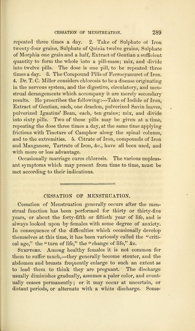repeated three times a day. 2. Take of Sulphate oi Iron twenty-four grains, Sulphate of Quinia twelve grains, Sulphate of Morphia one grain and a half, Extract of Gentian a sufficient quantity to form the whole into a pill-mass; mix, and divide into twelve pills. The dose is one pill, to be repeated three times a day. 3. The Compound Pills of Ferrocyanuret of Iron. 4. Dr. T. C. Miller considers chlorosis to be a disease originating in the nervous system, and the digestive, circulatory, and men- strual derangements w^hich accompany it are merelj^ secondary results. He prescribes the following:—Take of Iodide of Iron, Extract of Gentian, each, one drachm, pulverized Savin leaves, pulverized Ignatius' Bean, each, ten grains; mix, and divide into sixty pills. Two of these pills may be given at a time, repeating the dose three times a day, at the same time applying frictions with Tincture of Camphor along the spinal column, and to the extremities. 5. Citrate of Iron, compounds of Iron and Manganese, Tartrate of Iron, &c., have all been used, and with more or less advantage. Occasionally marriage cures chlorosis. The various unpleas- ant symptoms which may present from time to time, must be met according to their indications. CESSATION OF MENSTRUATION. Cessation of Menstruation generally occurs after the men- strual function has been performed for thirty or thirty-five years, or about the forty-fifth or fiftieth year of life, and is always looked upon by females with some degree of anxiety. In consequence of the difficulties which occasionally develop themselves at this time, it has been variously called the criti- cal age, the  turn of life, the  change of life, &c. Symptoms. Among healthy females it is not common for them to sufter much,—they generally become stouter, and the abdomen and breasts frequently enlarge to such an extent as to lead them to think they are pregnant. The discharge usually diminishes gradually, assumes a paler color, and event- ually ceases permanently; or it may occur at uncertain, or distant periods, or alternate with a white discharge. Some-