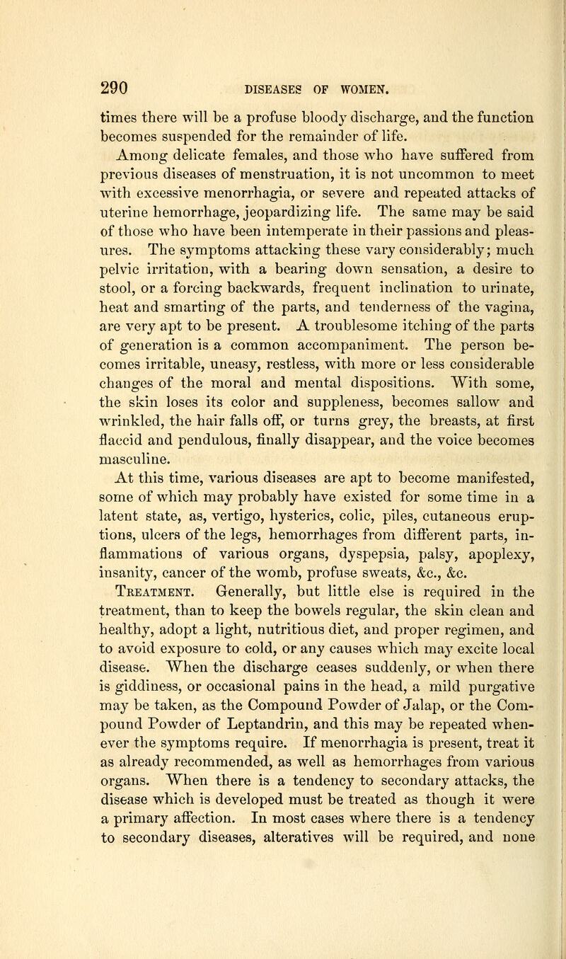times there will be a profuse bloody discharge, aud the function becomes suspended for the remainder of life. Among delicate females, and those who have suffered from previous diseases of menstruation, it is not uncommon to meet with excessive menorrhagia, or severe and repeated attacks of uterine hemorrhage, jeopardizing life. The same may be said of those who have been intemperate in their passions and pleas- ures. The symptoms attacking these vary considerably; much pelvic irritation, with a bearing down sensation, a desire to stool, or a forcing backwards, frequent inclination to urinate, heat and smarting of the parts, and tenderness of the vagina, are very apt to be present. A troublesome itching of the parts of generation is a common accompaniment. The person be- comes irritable, uneasy, restless, with more or less considerable changes of the moral and mental dispositions. With some, the skin loses its color and suppleness, becomes sallow and wrinkled, the hair falls off, or turns grey, the breasts, at first flaccid and pendulous, finally disappear, and the voice becomes masculine. At this time, various diseases are apt to become manifested, some of which may probably have existed for sometime in a latent state, as, vertigo, hysterics, colic, piles, cutaneous erup- tions, ulcers of the legs, hemorrhages from different parts, in- flammations of various organs, dyspepsia, palsy, apoplexy, insanity, cancer of the womb, profuse sweats, &c., &c. Treatment. Generally, but little else is required in the treatment, than to keep the bowels regular, the skin clean and healthy, adopt a light, nutritious diet, and proper regimen, and to avoid exposure to cold, or any causes which may excite local disease. When the discharge ceases suddenly, or when there is giddiness, or occasional pains in the head, a mild purgative may be taken, as the Compound Powder of Jalap, or the Com- pound Powder of Leptandrin, and this may be repeated when- ever the symptoms require. If menorrhagia is present, treat it as already recommended, as well as hemorrhages from various organs. When there is a tendency to secondary attacks, the disease which is developed must be treated as though it were a primary affection. In most cases where there is a tendency to secondary diseases, alteratives will be required, and none