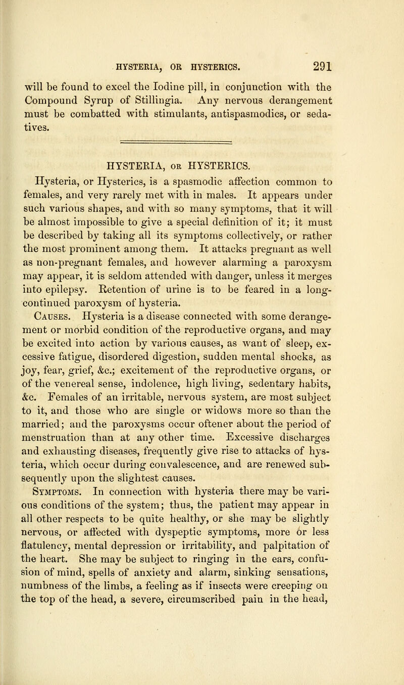 will be found to excel the Iodine pill, in conjunction with the Compound Syrup of Stillingia. Any nervous derangement must be combatted with stimulants, antispasmodics, or seda- tives. HYSTERIA, OR HYSTERICS. Hysteria, or Hysterics, is a spasmodic affection common to females, and very rarely met with in males. It appears under such various shapes, and with so many symptoms, that it will be almost impossible to give a special definition of it; it must be described by taking all its symptoms collectively, or rather the most prominent among them. It attacks pregnant as well as non-pregnant females, and however alarming a paroxysm may appear, it is seldom attended with danger, unless it merges into epilepsy. Retention of urine is to be feared in a long- continued paroxysm of hysteria. Causes. Hysteria is a disease connected with some derange- ment or morbid condition of the reproductive organs, and may be excited into action by various causes, as want of sleep, ex- cessive fatigue, disordered digestion, sudden mental shocks, as joy, fear, grief, &c.; excitement of the reproductive organs, or of the venereal sense, indolence, high living, sedentary habits, &c. Females of an irritable, nervous system, are most subject to it, and those who are single or widows more so than the married; and the paroxysms occur oftener about the period of menstruation than at any other time. Excessive discharges and exhausting diseases, frequently give rise to attacks of hys- teria, which occur during convalescence, and are renewed sub- sequently upon the slightest causes. Symptoms. In connection with hysteria there may be vari- ous conditions of the system; thus, the patient may appear in all other respects to be quite healthy, or she may be slightly nervous, or affected with dyspeptic symptoms, more or less flatulency, mental depression or irritability, and palpitation of the heart. She may be subject to ringing in the ears, confu- sion of mind, spells of anxiety and alarm, sinking sensations, numbness of the limbs, a feeling as if insects were creeping on the top of the head, a severe, circumscribed pain in the head,