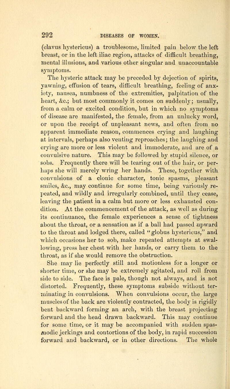 (clavus hystericus) a troublesome, limited pain below the left breast, or in the left iliac region, attacks of difficult breathing, mental illusions, and various other singular and unaccountable symptoms. The hysteric attack may be preceded by dejection of spirits, yawning, effusion of tears, difficult breathing, feeling of anx- iety, nausea, numbness of the extremities, palpitation of the heart, &c.; but most commonly it comes on suddenly; usually, from a calm or excited condition, but in which no symptoms of disease are manifested, the female, from an unlucky word, or upon the receipt of unpleasant news, and often from no apparent immediate reason, commences crying and laughing at intervals, perhaps also venting reproaches; the laughing and crying are more or less violent and immoderate, and are of a convulsive nature. This may be followed by stupid silence, or sobs. Frequently there will be tearing out of the hair, or per- haps she will merely wring her hands. These, together with convulsions of a clonic character, tonic spasms, pleasant smiles, &c., may continue for some time, being variously re- peated, and wildly and irregularly combined, until they cease, leaving the patient in a calm, but more or less exhausted con- dition. At the commencement of the attack, as well as during its continuance, the female experiences a sense of tightness about the throat, or a sensation as if a ball had passed upward to the throat and lodged there, called  globus hystericus, and which occasions her to sob, make repeated attempts at swal- lowing, press her chest with her hands, or carry them to the throat, as if she would remove the obstruction. She may lie perfectly still and motionless for a longer or shorter time, or she may be extremely agitated, and roll from side to side. The face is pale, though not always, and is not distorted. Frequently, these symptoms subside without ter- minating in convulsions. When convulsions occur, the large muscles of the back are violently contracted, the body is rigidly bent backward forming an arch, with the breast projecting forward and the head drawn backward. This may continue for some time, or it may be accompanied with sudden spas- modic jerkings and contortions of the body, in rapid succession forward and backward, or in other directions. The whole