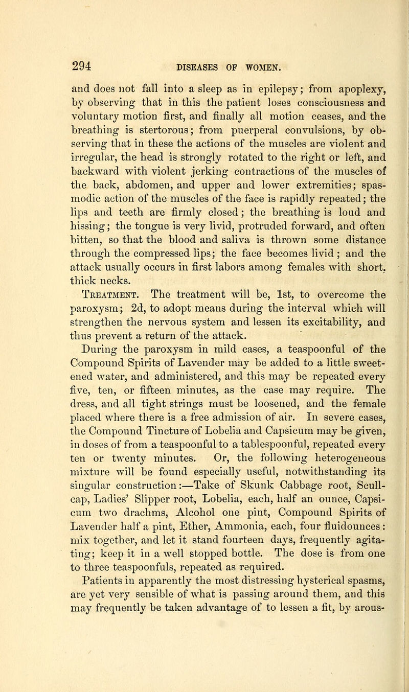 and does not fall into asleep as in epilepsy; from apoplexy, by observing that in this the patient loses consciousness and voluntary motion first, and finally all motion ceases, and the breathing is stertorous; from puerperal convulsions, by ob- serving that in these the actions of the muscles are violent and irregular, the head is strongly rotated to the right or left, and backward with violent jerking contractions of the muscles of the back, abdomen, and upper and lower extremities; spas- modic action of the muscles of the face is rapidly repeated; the lips and teeth are firmly closed; the breathing is loud and hissing; the tongue is very livid, protruded forward, and often bitten, so that the blood and saliva is thrown some distance through the compressed lips; the face becomes livid ; and the attack usually occurs in first labors among females with short, thick necks. Treatment. The treatment will be, 1st, to overcome the paroxysm; 2d, to adopt means during the interval which will strengthen the nervous system and lessen its excitability, and thus prevent a return of the attack. During the paroxysm in mild cases, a teaspoonful of the Compound Spirits of Lavender may be added to a little sweet- ened water, and administered, and this may be repeated every five, ten, or fifteen minutes, as the case may require. The dress, and all tight strings must be loosened, and the female placed where there is a free admission of air. In severe cases, the Compound Tincture of Lobelia and Capsicum may be given, in doses of from a teaspoonful to a tablespoonful, repeated every ten or twenty minutes. Or, the following heterogeneous mixture will be found especially useful, notwithstanding its singular construction:—Take of Skunk Cabbage root. Scull- cap, Ladies' Slipper root. Lobelia, each, half an ounce. Capsi- cum two drachms. Alcohol one pint. Compound Spirits of Lavender half a pint. Ether, Ammonia, each, four fluidounces: mix together, and let it stand fourteen days, frequently agita- ting; keep it in a well stopped bottle. The dose is from one to three teaspoonfuls, repeated as required. Patients in apparently the most distressing hysterical spasms, are yet very sensible of what is passing around them, and this may frequently be taken advantage of to lessen a fit, by arous-