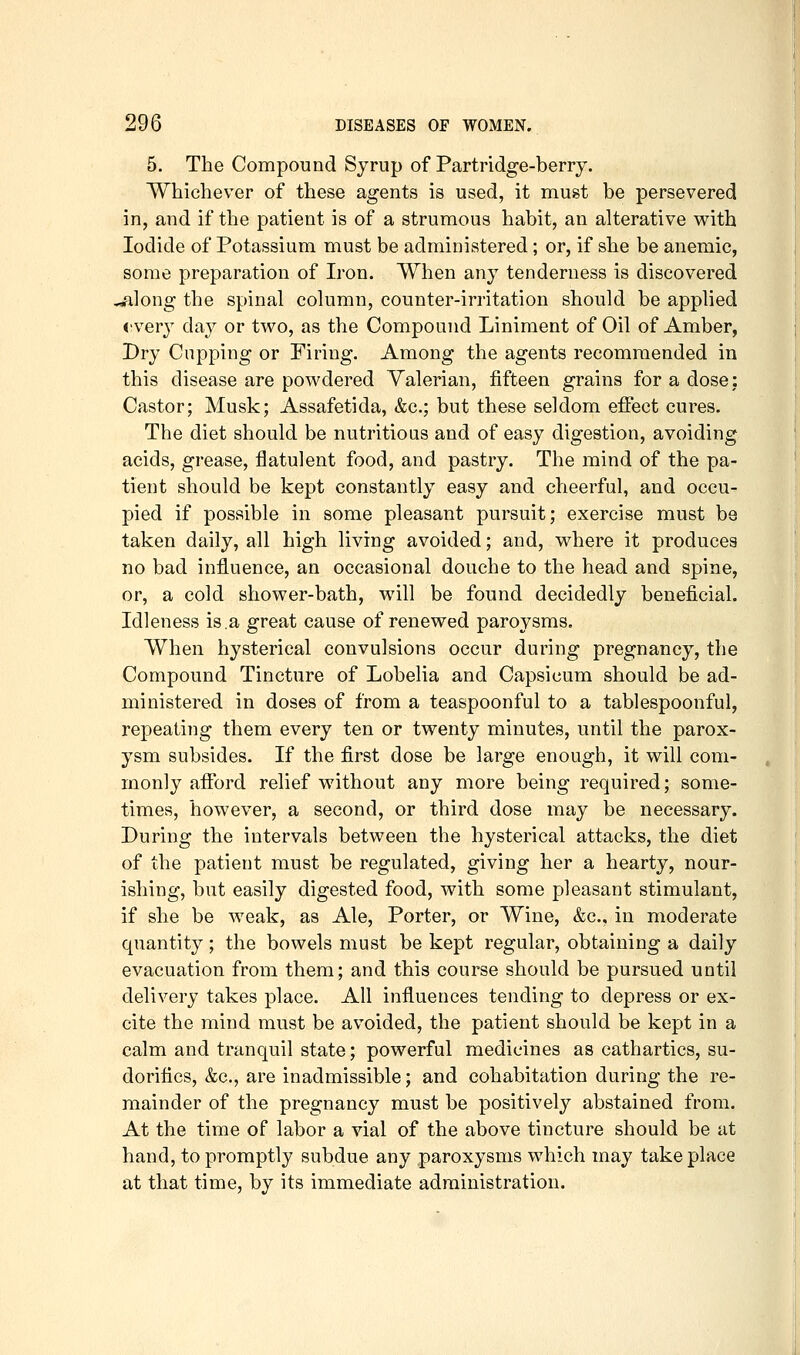 5. The Compound Syrup of Partridge-berry. Whichever of these agents is used, it must be persevered in, and if the patient is of a strumous habit, an alterative with Iodide of Potassium must be administered; or, if she be anemic, some preparation of Iron. When any tenderness is discovered *^]ong the spinal column, counter-irritation should be applied «!very day or two, as the Compound Liniment of Oil of Amber, Dry Cupping or Firing. Among the agents recommended in this disease are powdered Valerian, fifteen grains for a dose: Castor; Musk; Assafetida, &c.; but these seldom effect cures. The diet should be nutritions and of easy digestion, avoiding acids, grease, flatulent food, and pastry. The mind of the pa- tient should be kept constantly easy and cheerful, and occu- pied if possible in some pleasant pursuit; exercise must be taken daily, all high living avoided; and, where it produces no bad influence, an occasional douche to the head and spine, or, a cold shower-bath, will be found decidedly beneficial. Idleness is.a great cause of renewed paroysms. When hysterical convulsions occur during pregnancy, the Compound Tincture of Lobelia and Capsicum should be ad- ministered in doses of from a teaspoonful to a tablespoonful, repeating them every ten or twenty minutes, until the parox- ysm subsides. If the first dose be large enough, it will com- monly afford relief without any more being required; some- times, however, a second, or third dose may be necessary. During the intervals between the hysterical attacks, the diet of the patient must be regulated, giving her a hearty, nour- ishing, but easily digested food, with some pleasant stimulant, if she be weak, as Ale, Porter, or Wine, &c., in moderate quantity; the bowels must be kept regular, obtaining a daily evacuation from them; and this course should be pursued until delivery takes place. All influences tending to depress or ex- cite the mind must be avoided, the patient should be kept in a calm and tranquil state; powerful medicines as cathartics, su- doritics, &c., are inadmissible; and cohabitation during the re- mainder of the pregnancy must be positively abstained from. At the time of labor a vial of the above tincture should be at hand, to promptly subdue any paroxysms which may take place at that time, by its immediate administration.