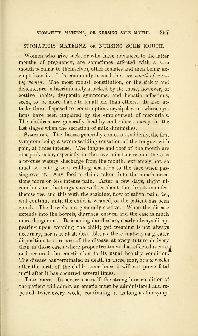 STOMATITIS MATERNA, or NURSING SORE MOUTH. Women who give suck, or who have advanced to the latter months of pregnancy, are sometimes affected with a sore mouth peculiar to themselves, other females and men being ex- empt from it. It is commonly termed the sore mouth of nurs- ing wom£n. The most robust constitution, or the sickly and delicate, are indiscriminately attacked by it; those, however, of costive habits, dyspeptic symptoms, and hepatic affections, seem, to be more liable to its attack than others. It also at- tacks those disposed to consumption, erysipelas, or whose sys- tems have been impaired by the emploj^ment of mercurials. The children are generally healthy and robust, except in the last stages when the secretion of milk diminishes. Symptoms. The disease generally comes on suddenly, the first symptom being a severe scalding sensation of the tongue, with pain, at times intense. The tongue and roof of the mouth are of a pink color, especially in the severe instances; and there is a profuse watery discharge from the mouth, extremely hot, so much so as to give a scalding sensation to the face when pas- sing over it. Any food or drink taken into the mouth occa- sions more or less intense pain. After a few days, slight ul- cerations on the tongue, as well as about the throat, manifest themselves, and this with the scalding, flow of saliva, pain, &c., will continue until the child is weaned, or the patient has been cured. The bowels are generally costive. When the disease extends into the bowels, diarrhea ensues, and the case is much more dangerous. It is a singular disease, nearly always disap- pearing upon weaning the child; yet weaning is not always necessary, nor is it at all desirable, as there is always a greater disposition to a return of the disease at every future delivery than in those cases where proper treatment has effected a curej and restored the constitution to its usual healthy condition. The disease has terminated in death in three, four, or six weeks after the birth of the child; sometimes it will not prove fatal until after it has occurred several times. Treatment. In severe cases, if the strength or condition of the patient will admit, an emetic must be administered and re- peated twice every week, continuing it as long as the symp-