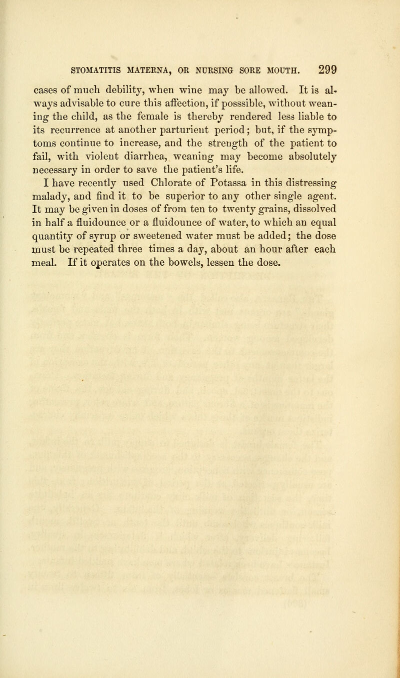 cases of much debility, when wine may be allowed. It is al- ways advisable to cure this afiection, if posssible, without wean- ing the child, as the female is thereby rendered less liable to its recurrence at another parturient period; but, if the symp- toms continue to increase, and the strength of the patient to fail, with violent diarrhea, weaning may become absolutely necessary in order to save the patient's life. I have recently used Chlorate of Potassa in this distressing malady, and find it to be superior to any other single agent. It may be given in doses of from ten to twenty grains, dissolved in half a fluidounce or a fluidounce of water, to which an equal quantity of syrup or sweetened water must be added; the dose must be repeated three times a day, about an hour after each meal. If it operates on the bowels, lessen the dose.