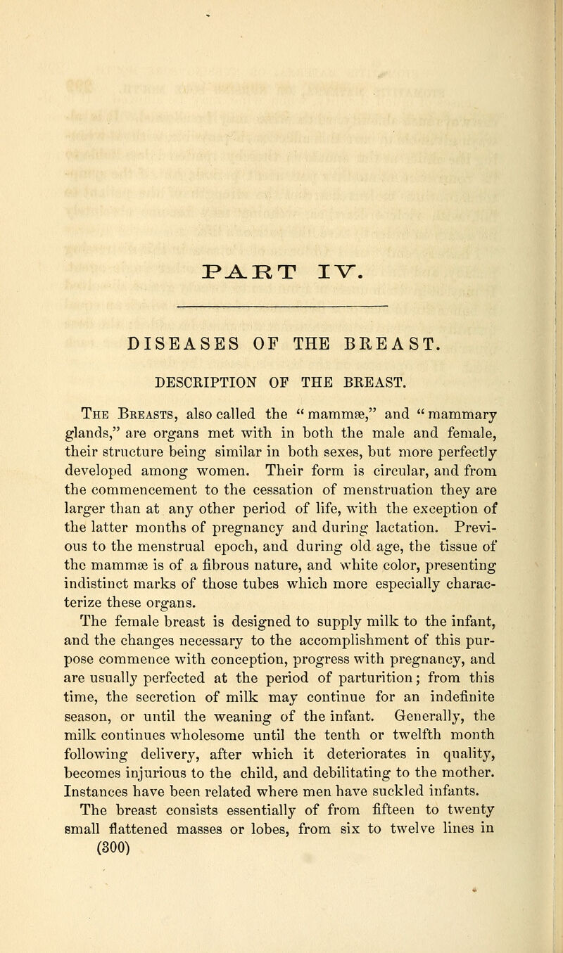 DISEASES OF THE BREAST. DESCRIPTION OF THE BREAST. The Breasts, also called the  raammse, and  mammary glands, are organs met with in both the male and female, their structure being similar in both sexes, but more perfectly developed among women. Their form is circular, and from the commencement to the cessation of menstruation they are larger than at any other period of life, with the exception of the latter months of pregnancy and during lactation. Previ- ous to the menstrual epoch, and during old age, the tissue of the mammae is of a fibrous nature, and white color, presenting indistinct marks of those tubes which more especially charac- terize these organs. The female breast is designed to supply milk to the infant, and the changes necessary to the accomplishment of this pur- pose commence with conception, progress with pregnancy, and are usually perfected at the period of parturition; from this time, the secretion of milk may continue for an indefinite season, or until the weaning of the infant. Generally, the milk continues wholesome until the tenth or twelfth month following delivery, after which it deteriorates in quality, becomes injurious to the child, and debilitating to the mother. Instances have been related where men have suckled infants. The breast consists essentially of from fifteen to twenty small flattened masses or lobes, from six to twelve lines in