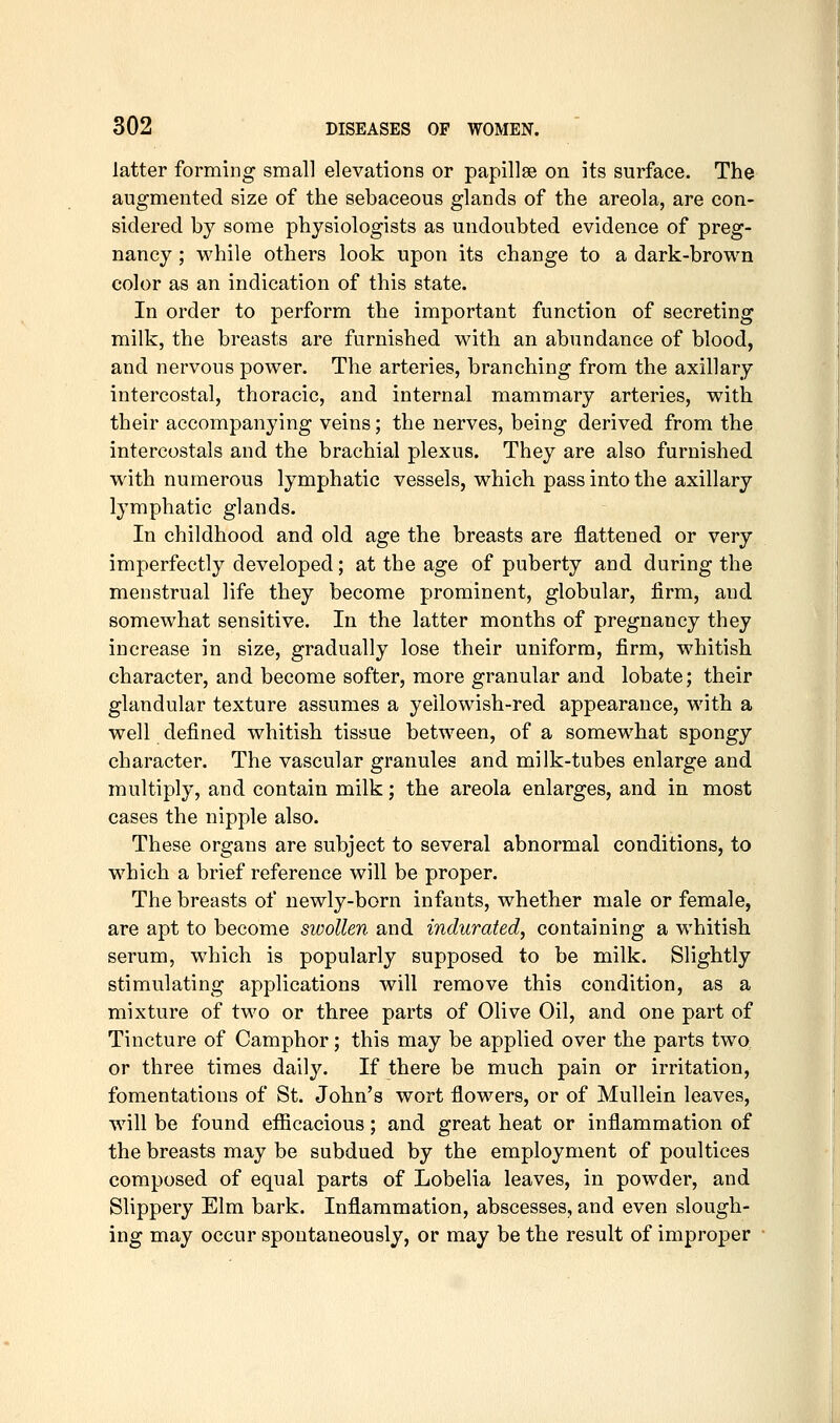 latter forming small elevations or papillae on its surface. The augmented size of the sebaceous glands of the areola, are con- sidered by some physiologists as undoubted evidence of preg- nancy ; while others look upon its change to a dark-brown color as an indication of this state. In order to perform the important function of secreting milk, the breasts are furnished with an abundance of blood, and nervous power. The arteries, branching from the axillary intercostal, thoracic, and internal mammary arteries, with their accompanying veins; the nerves, being derived from the intercostals and the brachial plexus. They are also furnished with numerous lymphatic vessels, which pass into the axillary lymphatic glands. In childhood and old age the breasts are flattened or very imperfectly developed; at the age of puberty and during the menstrual life they become prominent, globular, firm, and somewhat sensitive. In the latter months of pregnancy they increase in size, gradually lose their uniform, firm, whitish character, and become softer, more granular and lobate; their glandular texture assumes a yellowish-red appearance, with a well defined whitish tissue between, of a somewhat spongy character. The vascular granules and milk-tubes enlarge and multiply, and contain milk; the areola enlarges, and in most cases the nipple also. These organs are subject to several abnormal conditions, to which a brief reference will be proper. The breasts of newly-born infants, whether male or female, are apt to become siooUen and indurated, containing a whitish serum, which is popularly supposed to be milk. Slightly stimulating applications will remove this condition, as a mixture of two or three parts of Olive Oil, and one part of Tincture of Camphor; this may be applied over the parts two or three times daily. If there be much pain or irritation, fomentations of St. John's wort flowers, or of Mullein leaves, will be found eflScacious; and great heat or inflammation of the breasts may be subdued by the employment of poultices composed of equal parts of Lobelia leaves, in powder, and Slippery Elm bark. Inflammation, abscesses, and even slough- ing may occur spontaneously, or may be the result of improper