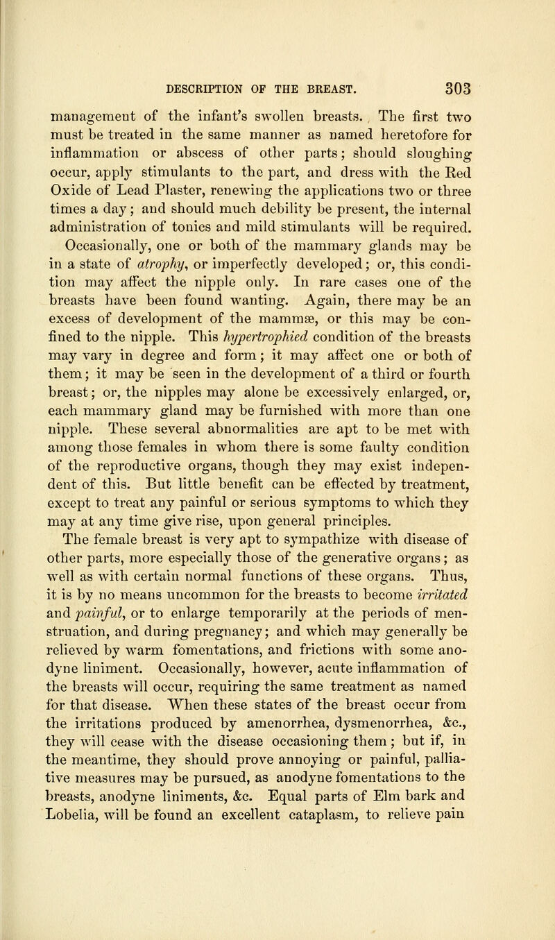 management of the infant's swollen breasts. The first two must be treated in the same manner as named heretofore for inflammation or abscess of other parts; should sloughing occur, apply stimulants to the part, and dress with the Red Oxide of Lead Plaster, renewing the applications two or three times a day; and should much debility be present, the internal administration of tonics and mild stimulants will be required. Occasionally, one or both of the mammary glands may be in a state of atrophy, or imperfectly developed; or, this condi- tion may affect the nipple only. In rare cases one of the breasts have been found wanting. Again, there may be an excess of development of the mammse, or this may be con- fined to the nipple. This hypertrophied condition of the breasts may vary in degree and form; it may afi'ect one or both of them; it may be seen in the development of a third or fourth breast; or, the nipples may alone be excessively enlarged, or, each mammary gland may be furnished with more than one nipple. These several abnormalities are apt to be met with among those females in whom there is some faulty condition of the reproductive organs, though they may exist indepen- dent of this. But little benefit can be eflected by treatment, except to treat any painful or serious symptoms to which they may at any time give rise, upon general principles. The female breast is very apt to sympathize with disease of other parts, more especially those of the generative organs; as well as with certain normal functions of these organs. Thus, it is by no means uncommon for the breasts to become irritated and painful, or to enlarge temporarily at the periods of men- struation, and during pregnancy; and which may generally be relieved by w^arm fomentations, and frictions with some ano- dyne liniment. Occasionally, however, acute inflammation of the breasts will occur, requiring the same treatment as named for that disease. When these states of the breast occur from the irritations produced by amenorrhea, dysmenorrhea, &c., they will cease with the disease occasioning them ; but if, in the meantime, they should prove annoying or painful, pallia- tive measures may be pursued, as anodyne fomentations to the breasts, anodyne liniments, &c. Equal parts of Elm bark and Lobelia, will be found an excellent cataplasm, to relieve pain